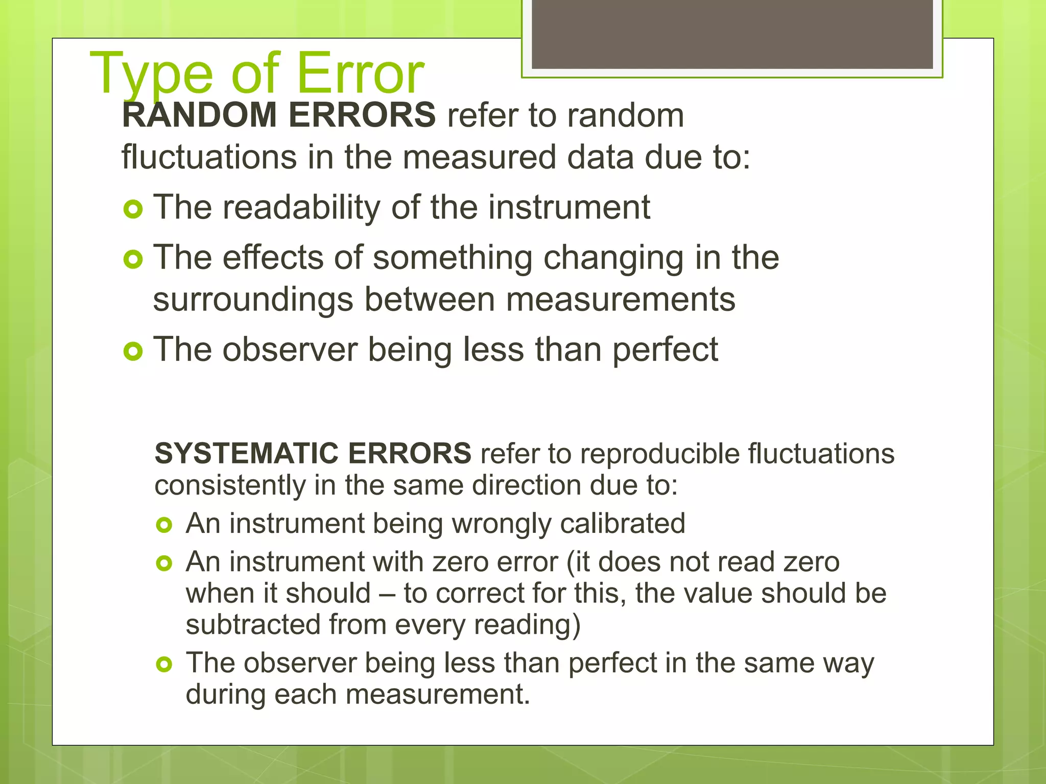 Type of Error
RANDOM ERRORS refer to random
fluctuations in the measured data due to:
 The readability of the instrument
 The effects of something changing in the
surroundings between measurements
 The observer being less than perfect
SYSTEMATIC ERRORS refer to reproducible fluctuations
consistently in the same direction due to:
 An instrument being wrongly calibrated
 An instrument with zero error (it does not read zero
when it should – to correct for this, the value should be
subtracted from every reading)
 The observer being less than perfect in the same way
during each measurement.
 