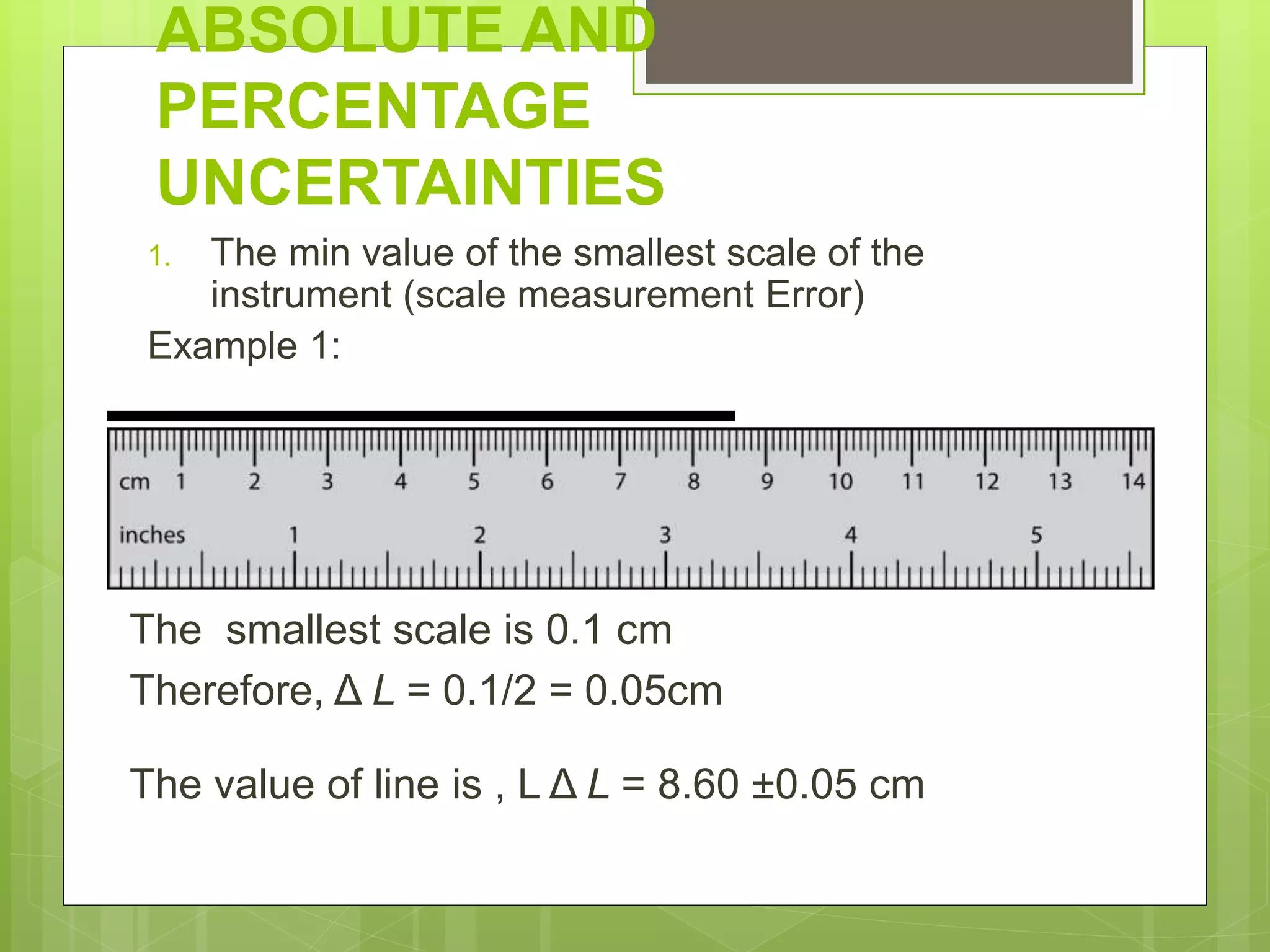 ABSOLUTE AND
PERCENTAGE
UNCERTAINTIES
1. The min value of the smallest scale of the
instrument (scale measurement Error)
Example 1:
The smallest scale is 0.1 cm
Therefore, Δ L = 0.1/2 = 0.05cm
The value of line is , L Δ L = 8.60 ±0.05 cm
 