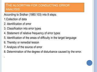 THE ALGORITHM FOR CONDUCTING ERROR
ANALYSIS
According to Sridhar (1980:103) into 8 steps:
1.Collection of data
2. Identification of error
3. Classification into error types
4. Statement of relative frequency of error types
5. Identification of the areas of difficulty in the target language
6. Thereby or remedial lesson
7. Analysis of the source of error
8. Determination of the degree of disturbance caused by the error.
.
 