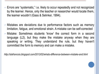  Errors are “systematic,” i.e. likely to occur repeatedly and not recognized
by the learner. Hence, only the teacher or researcher would locate them,
the learner wouldn’t (Gass & Selinker, 1994).
 Mistakes are deviations due to performance factors such as memory
limitation, fatigue, and emotional strain. A mistake can be self-corrected
 Mistake: Sometimes students 'know' the correct form in a second
language (L2), but they make the mistake anyway when they are
speaking or writing. They understand the rule, but they haven't
committed the form to memory and can make a mistake.
http://slafrancois.blogspot.com/2013/02/whats-difference-between-mistake-and.html
 