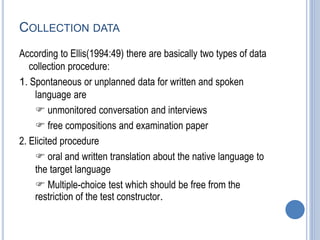 COLLECTION DATA
According to Ellis(1994:49) there are basically two types of data
collection procedure:
1. Spontaneous or unplanned data for written and spoken
language are
 unmonitored conversation and interviews
 free compositions and examination paper
2. Elicited procedure
 oral and written translation about the native language to
the target language
 Multiple-choice test which should be free from the
restriction of the test constructor.
 