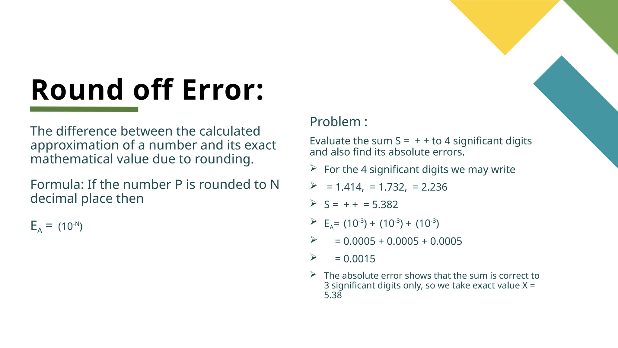 Round off Error:
The difference between the calculated
approximation of a number and its exact
mathematical value due to rounding.
Formula: If the number P is rounded to N
decimal place then
EA = (10-N
)
Problem :
Evaluate the sum S = + + to 4 significant digits
and also find its absolute errors.
 For the 4 significant digits we may write
 = 1.414, = 1.732, = 2.236
 S = + + = 5.382
 EA= (10-3
) + (10-3
) + (10-3
)
 = 0.0005 + 0.0005 + 0.0005
 = 0.0015
 The absolute error shows that the sum is correct to
3 significant digits only, so we take exact value X =
5.38
 