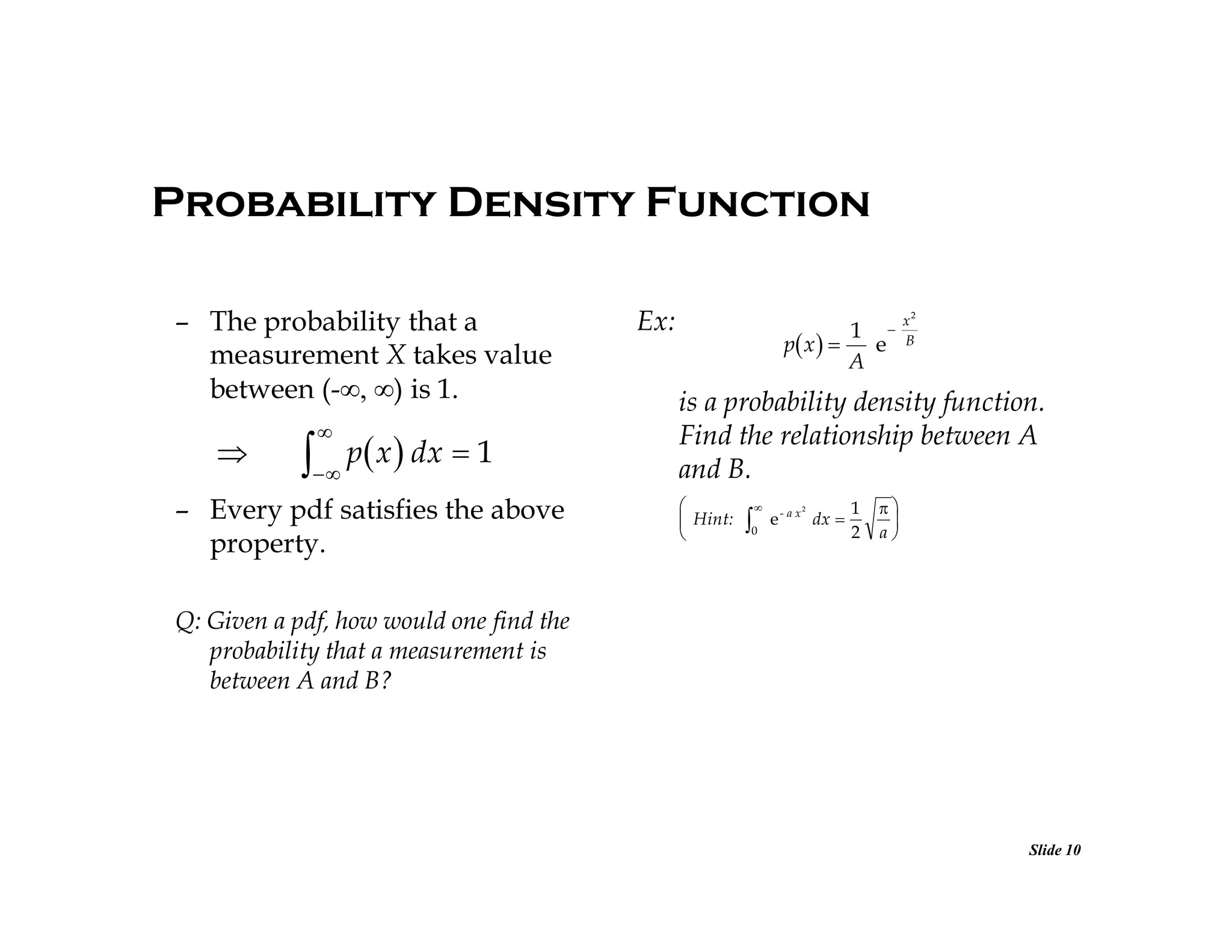 Probability Density Function
– The probability that a
measurement X takes value
between (-) is 1.





 p x  dx  1

– Every pdf satisfies the above
property.

Ex:

1 
p x  
e
A

x2
B

is a probability density function.
Find the relationship between A
and B.

 Hint:




0

2

e - a x dx 

1
2



a

Q: Given a pdf, how would one find the
probability that a measurement is
between A and B?

Slide 10

 