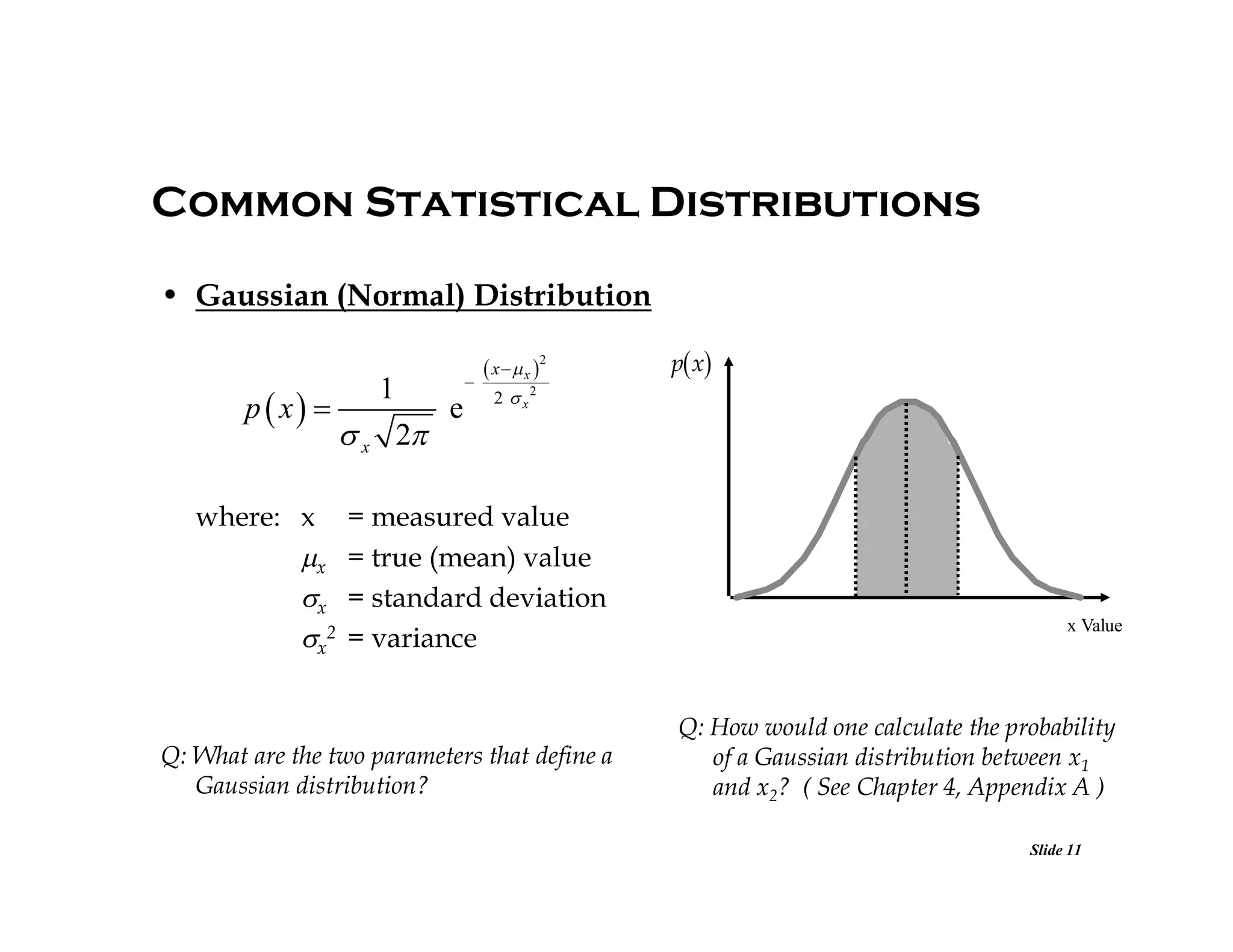 Common Statistical Distributions
• Gaussian (Normal) Distribution

p  x 
where: x
x
x
x2

1

 x 2



e

 x   x 2

p x

2  x2

= measured value
= true (mean) value
= standard deviation
= variance

Q: What are the two parameters that define a
Gaussian distribution?

x Value

Q: How would one calculate the probability
of a Gaussian distribution between x1
and x2? ( See Chapter 4, Appendix A )
Slide 11

 