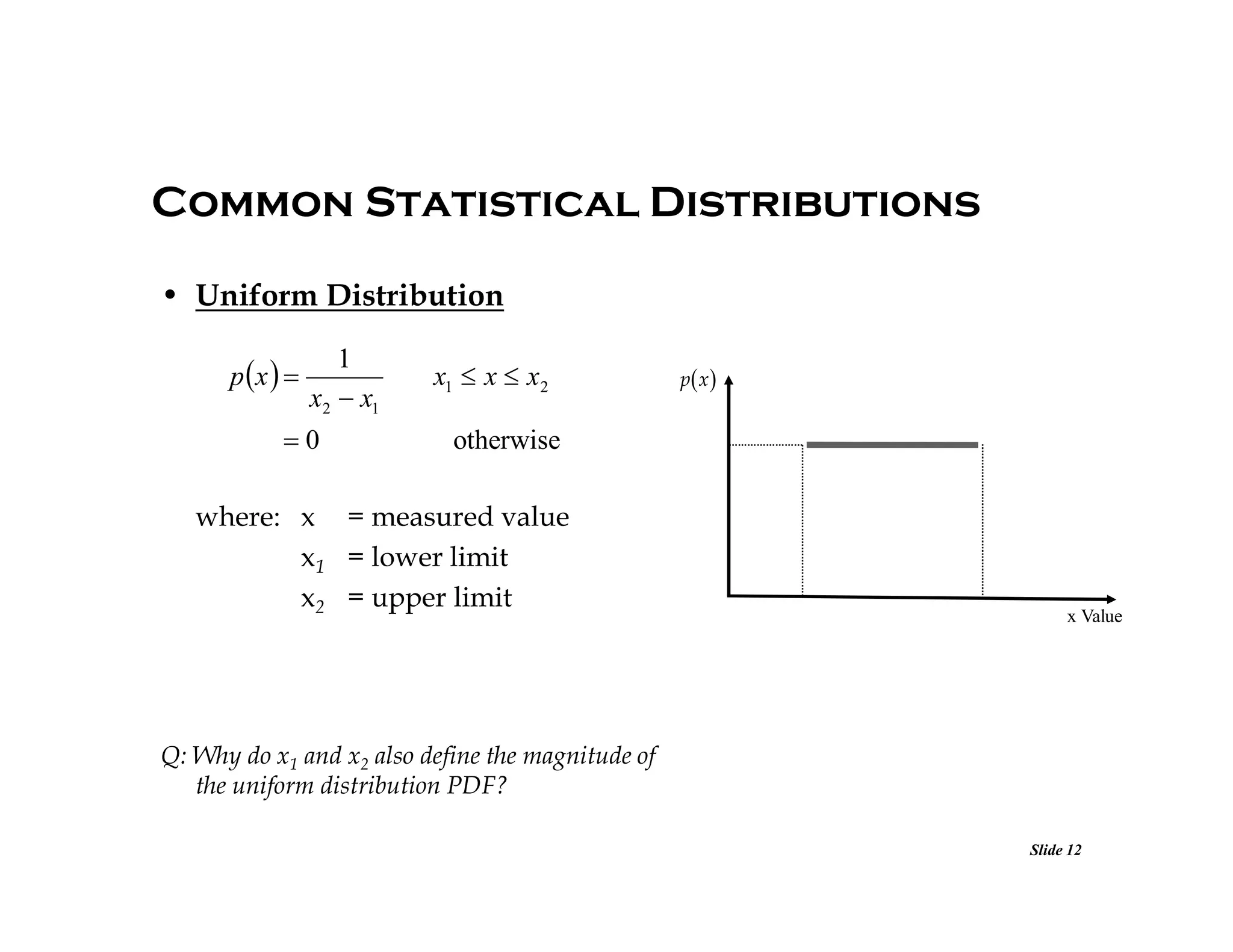Common Statistical Distributions
• Uniform Distribution
p x  

1
x2  x1

0

x1  x  x2

p x 

otherwise

where: x = measured value
x1 = lower limit
x2 = upper limit

x Value

Q: Why do x1 and x2 also define the magnitude of
the uniform distribution PDF?
Slide 12

 