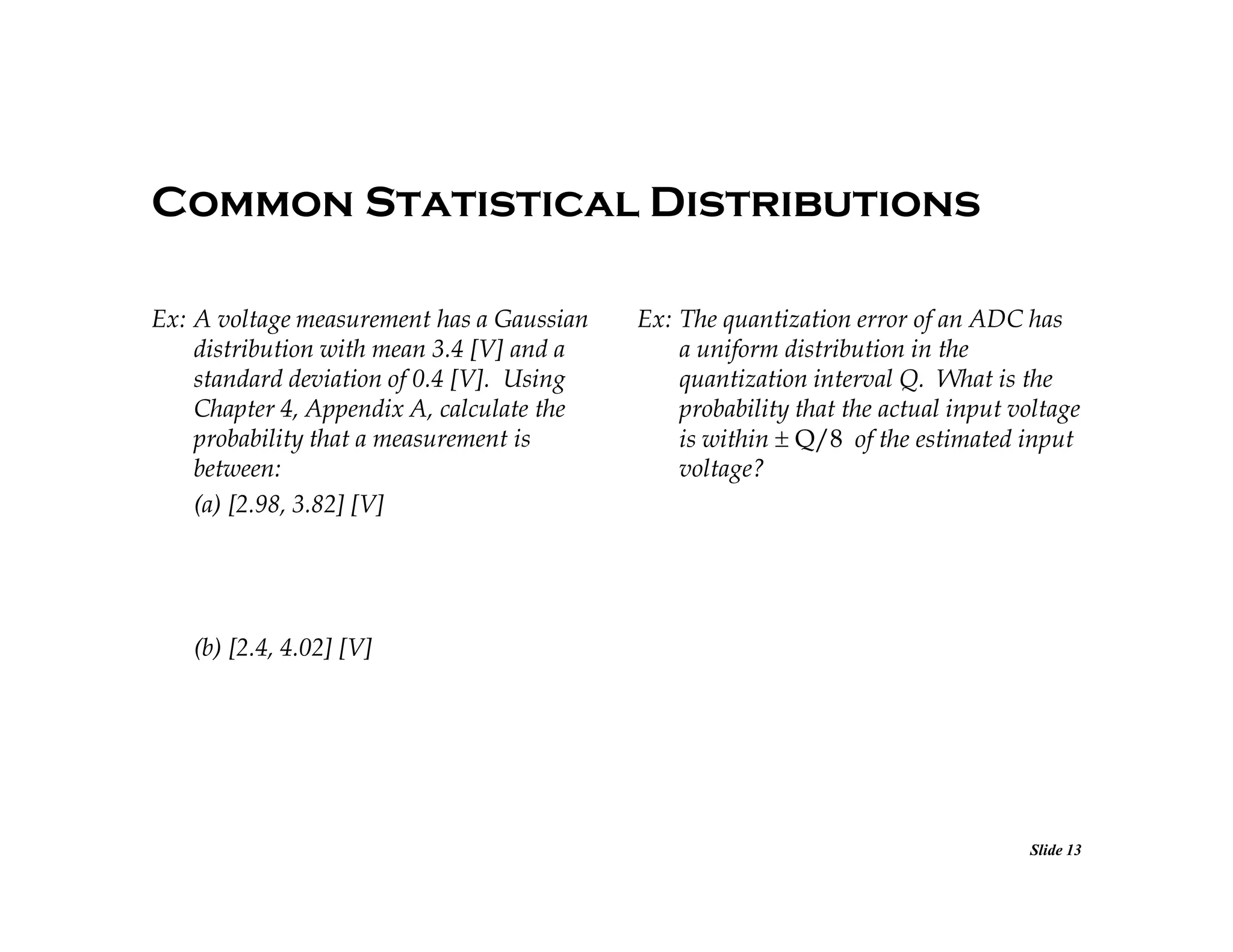 Common Statistical Distributions
Ex: A voltage measurement has a Gaussian
distribution with mean 3.4 [V] and a
standard deviation of 0.4 [V]. Using
Chapter 4, Appendix A, calculate the
probability that a measurement is
between:
(a) [2.98, 3.82] [V]

Ex: The quantization error of an ADC has
a uniform distribution in the
quantization interval Q. What is the
probability that the actual input voltage
is within Q/8 of the estimated input
voltage?

(b) [2.4, 4.02] [V]

Slide 13

 