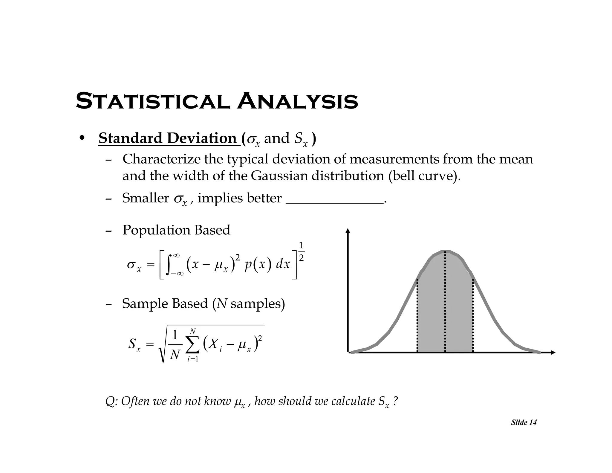 Statistical Analysis
• Standard Deviation (x and Sx )
– Characterize the typical deviation of measurements from the mean
and the width of the Gaussian distribution (bell curve).
– Smaller x , implies better ______________.
– Population Based
1
2



2
 x     x   x  p  x  dx
 




– Sample Based (N samples)

Sx 

1
N

N

 X

2

i

 x 

i 1

Q: Often we do not know x , how should we calculate Sx ?
Slide 14

 