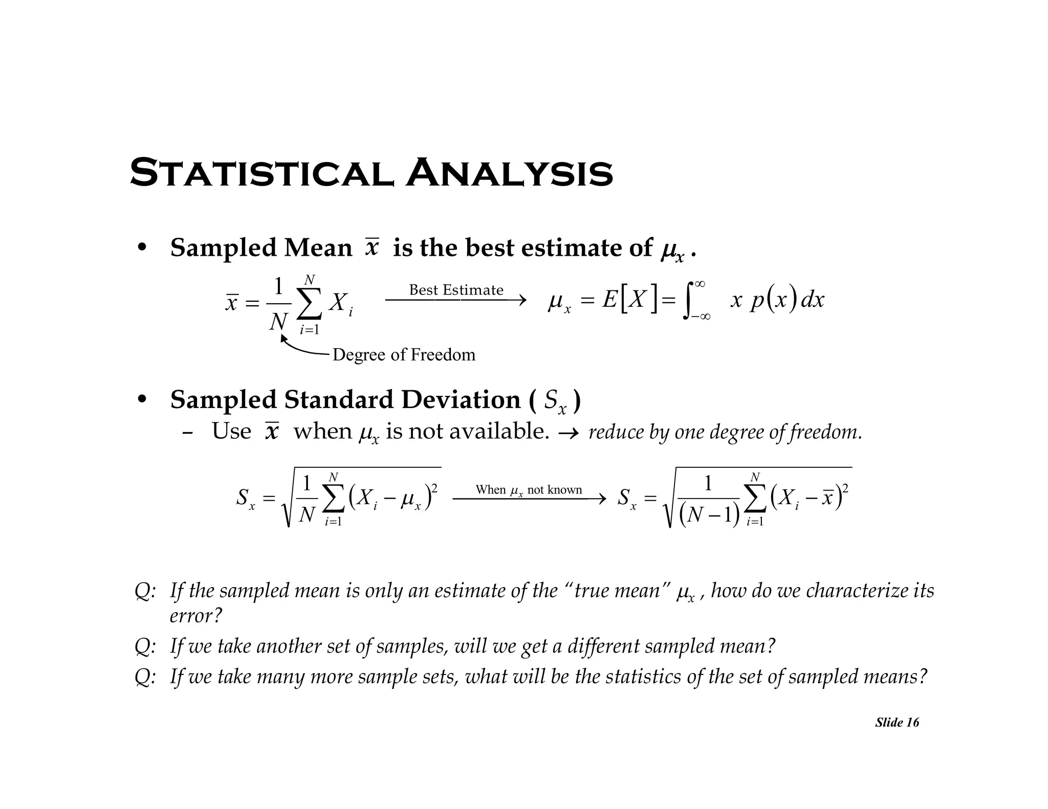 Statistical Analysis
• Sampled Mean x is the best estimate of x .

1 N
Best   x  E  X   
 Estimate
x p  x  dx
x   Xi

N i 1
Degree of Freedom

• Sampled Standard Deviation ( Sx )
– Use x when x is not available.  reduce by one degree of freedom.
Sx 

1
N

N

 X
i 1

2

i

 x 

N
1
2
     S x 

 X i  x 
N  1 i 1
When  x not known

Q: If the sampled mean is only an estimate of the “true mean” x , how do we characterize its
error?
Q: If we take another set of samples, will we get a different sampled mean?
Q: If we take many more sample sets, what will be the statistics of the set of sampled means?
Slide 16

 