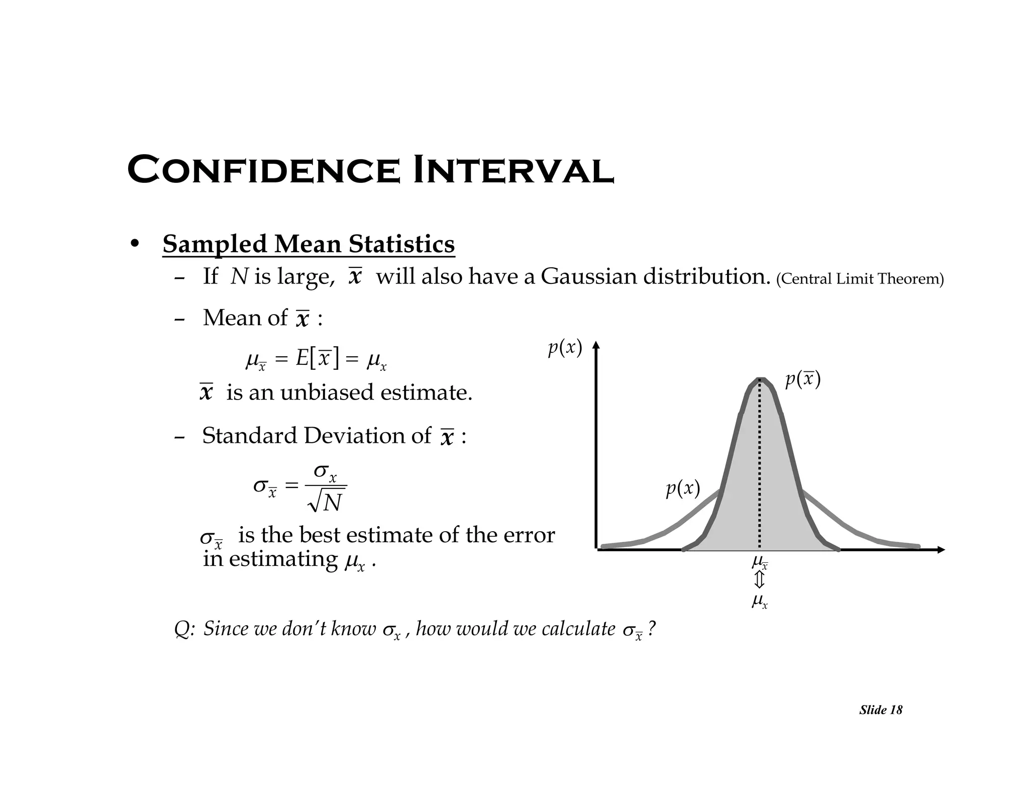 Confidence Interval
• Sampled Mean Statistics
– If N is large, x will also have a Gaussian distribution. (Central Limit Theorem)
– Mean of x :

x  E x   x
x is an unbiased estimate.

p( x )
p( x )

– Standard Deviation of x :

x 

x
N

 x is the best estimate of the error
in estimating x .

p( x )

x

x

Q: Since we don’t know x , how would we calculate  x ?

Slide 18

 
