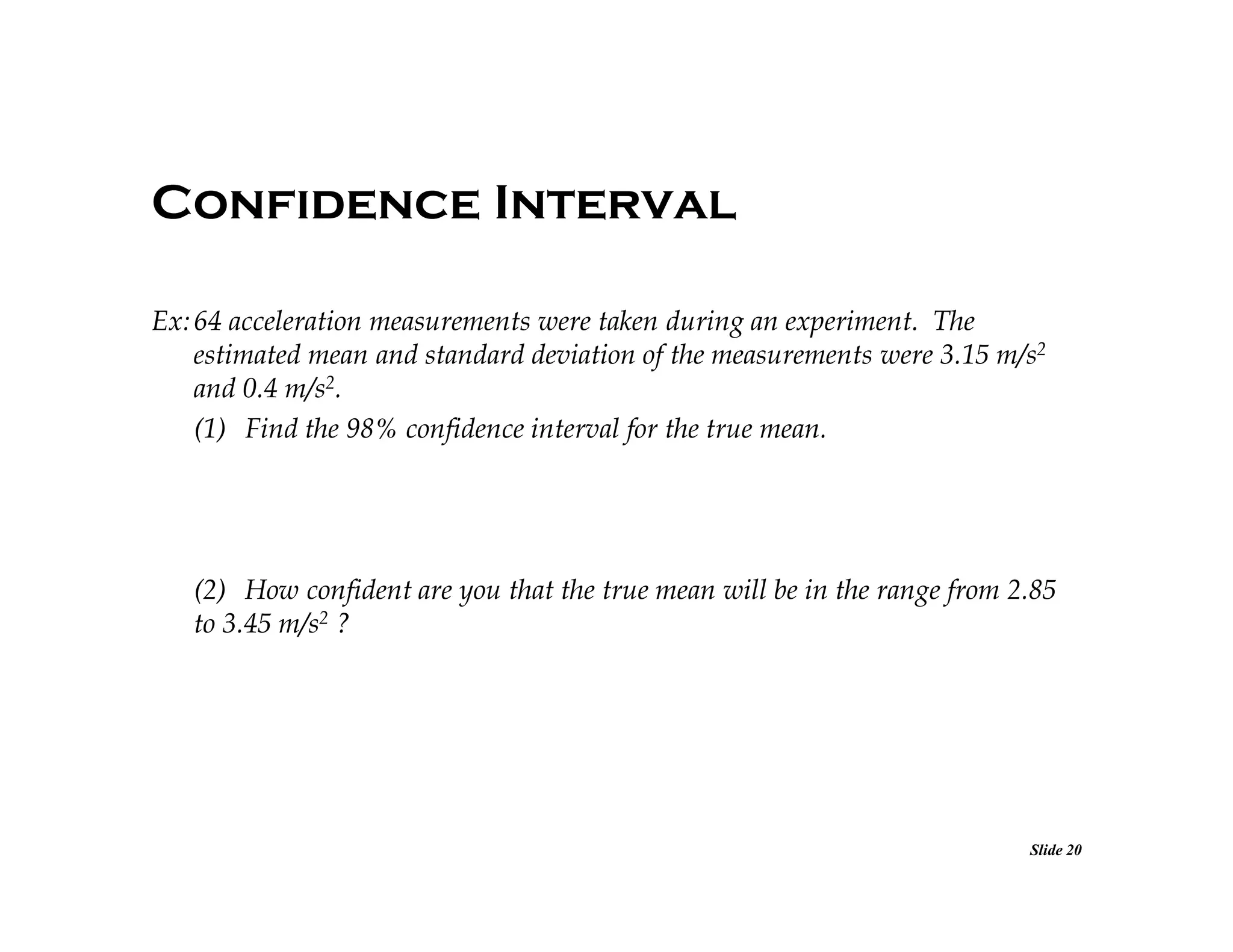 Confidence Interval
Ex: 64 acceleration measurements were taken during an experiment. The
estimated mean and standard deviation of the measurements were 3.15 m/s2
and 0.4 m/s2.
(1) Find the 98% confidence interval for the true mean.

(2) How confident are you that the true mean will be in the range from 2.85
to 3.45 m/s2 ?

Slide 20

 