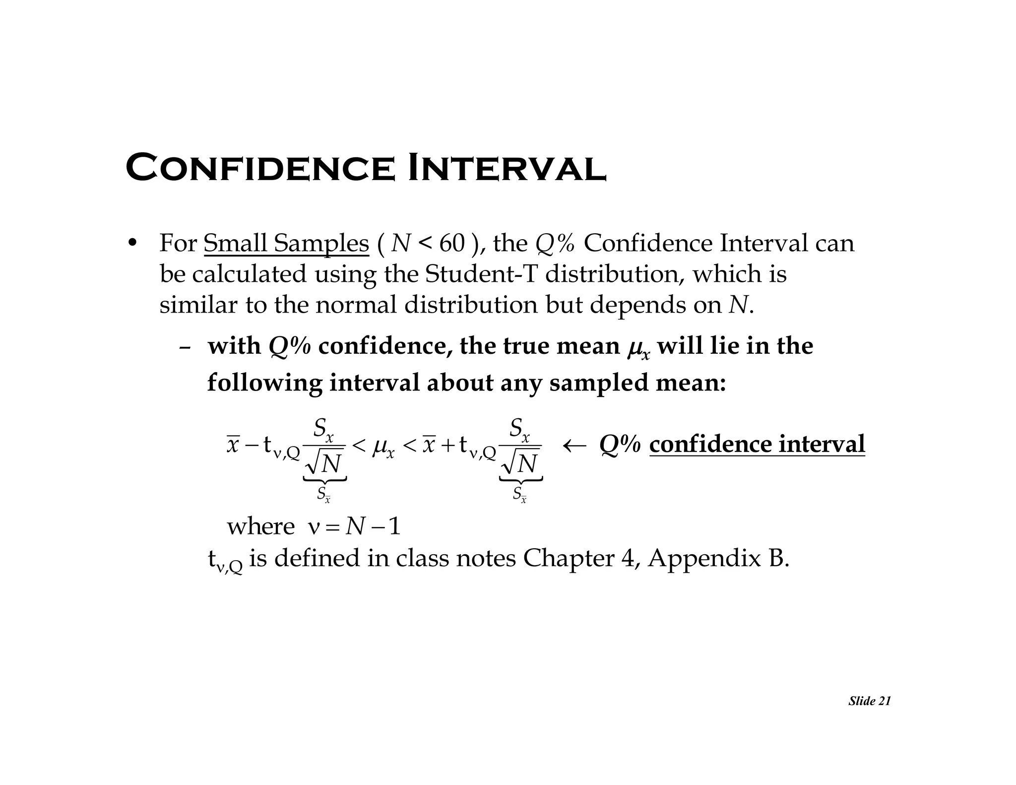 Confidence Interval
• For Small Samples ( N < 60 ), the Q% Confidence Interval can
be calculated using the Student-T distribution, which is
similar to the normal distribution but depends on N.
– with Q% confidence, the true mean x will lie in the
following interval about any sampled mean:
Sx
Sx
x  t  ,Q
 x  x  t  ,Q
 Q% confidence interval
N
N


Sx

Sx

where   N  1
t,Q is defined in class notes Chapter 4, Appendix B.

Slide 21

 