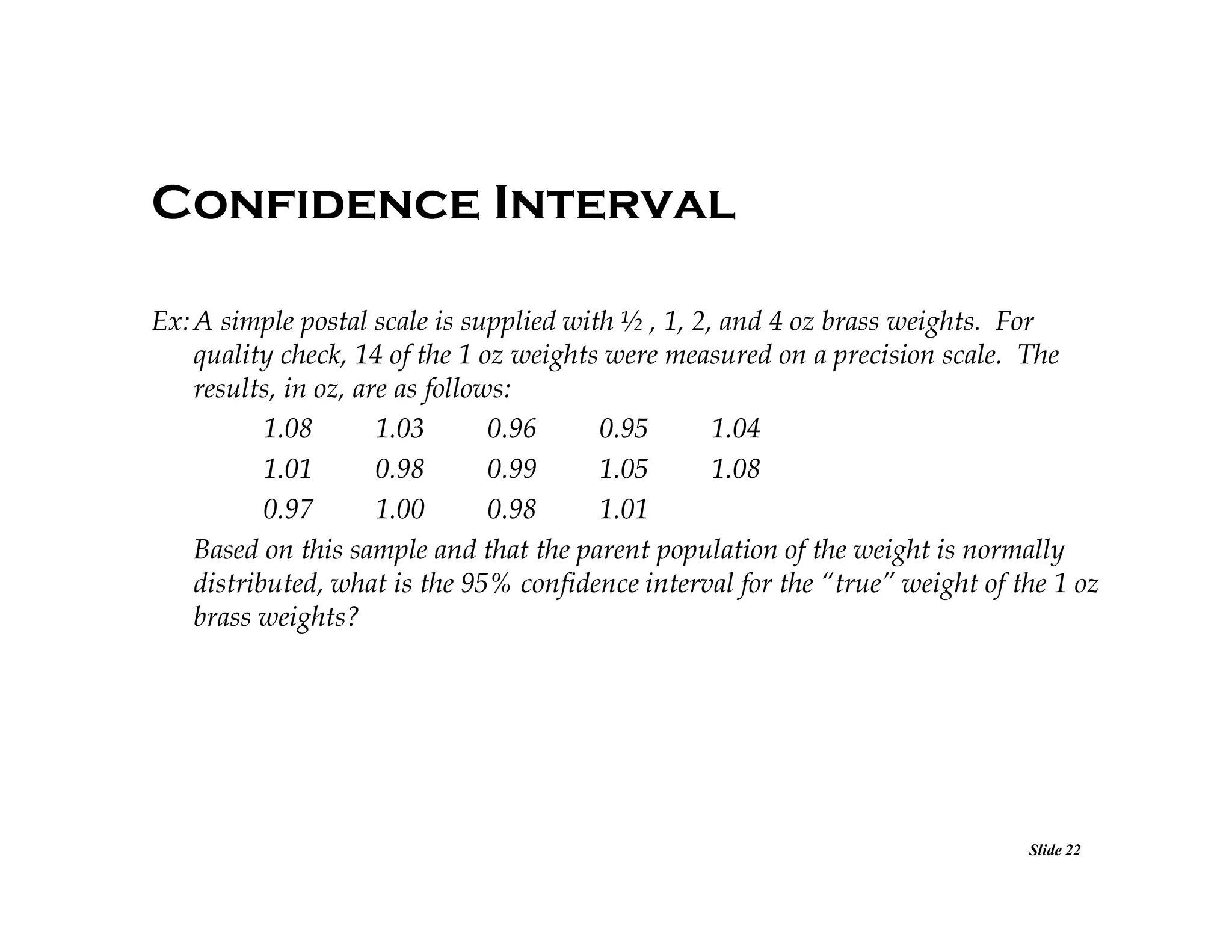 Confidence Interval
Ex: A simple postal scale is supplied with ½ , 1, 2, and 4 oz brass weights. For
quality check, 14 of the 1 oz weights were measured on a precision scale. The
results, in oz, are as follows:
1.08
1.03
0.96
0.95
1.04
1.01
0.98
0.99
1.05
1.08
0.97
1.00
0.98
1.01
Based on this sample and that the parent population of the weight is normally
distributed, what is the 95% confidence interval for the “true” weight of the 1 oz
brass weights?

Slide 22

 