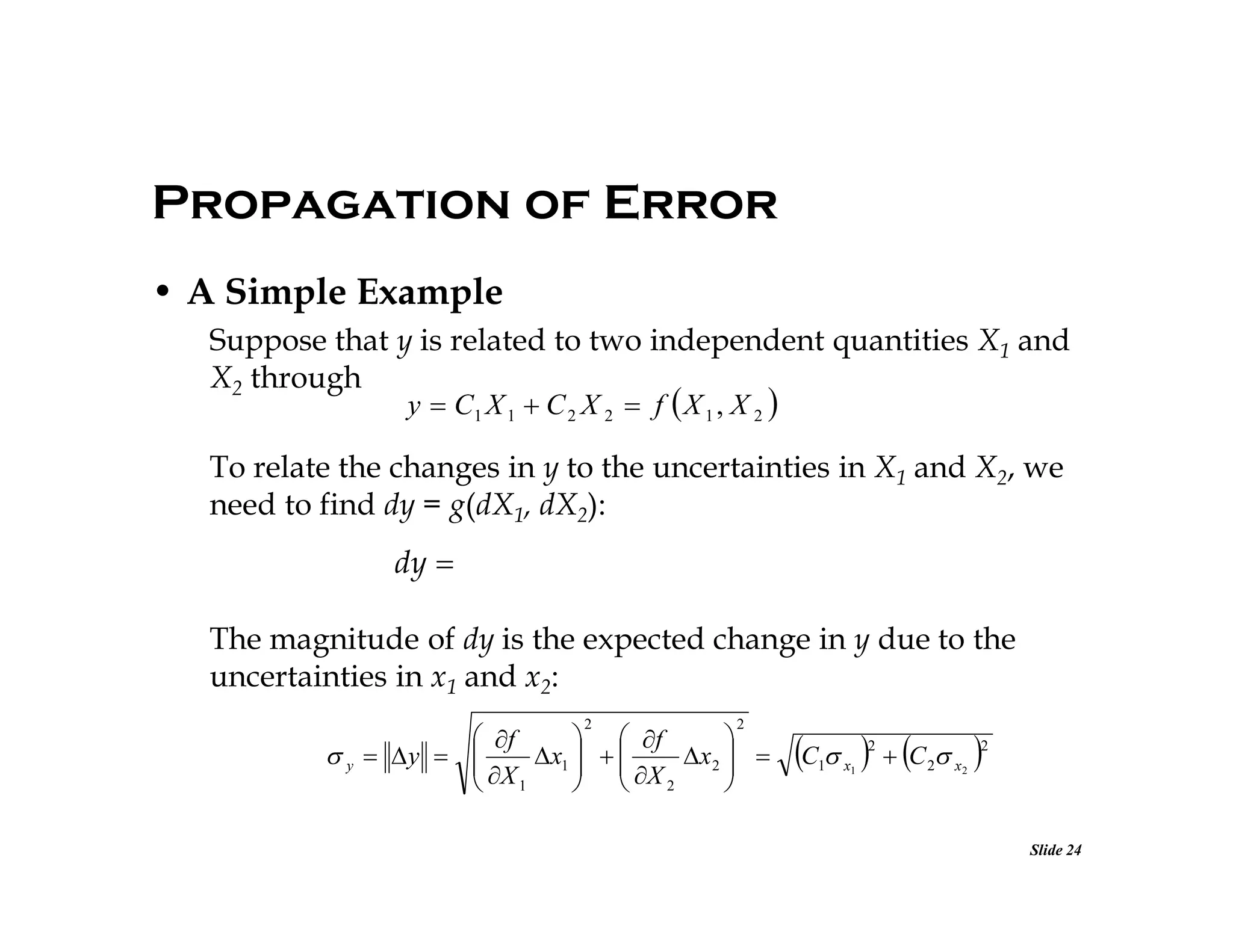 Propagation of Error
• A Simple Example
Suppose that y is related to two independent quantities X1 and
X2 through
y  C1 X 1  C 2 X 2  f  X 1 , X 2 

To relate the changes in y to the uncertainties in X1 and X2, we
need to find dy = g(dX1, dX2):

dy 
The magnitude of dy is the expected change in y due to the
uncertainties in x1 and x2:
2

2

 f
  f

 y  y  
x1   
x 2  
 X
  X

 1
  2


C    C  
2

1

x1

2

2

x2

Slide 24

 