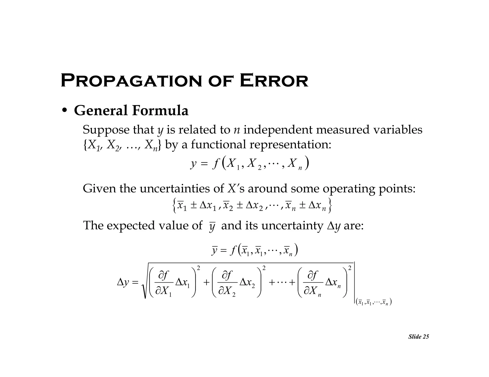 Propagation of Error
• General Formula
Suppose that y is related to n independent measured variables
{X1, X2, …, Xn} by a functional representation:

y  f X 1, X 2 , , X n 
Given the uncertainties of X’s around some operating points:

x1  x 1 , x 2  x 2 , , x n  x n 
The expected value of y and its uncertainty y are:
y  f  x1 , x1 ,  , xn 
2

2

 f
  f

 f

y  
x1   
x2     
x n 
 X
  X

 X

 1
  2

 n


2

 x1 , x1 ,, x n 

Slide 25

 