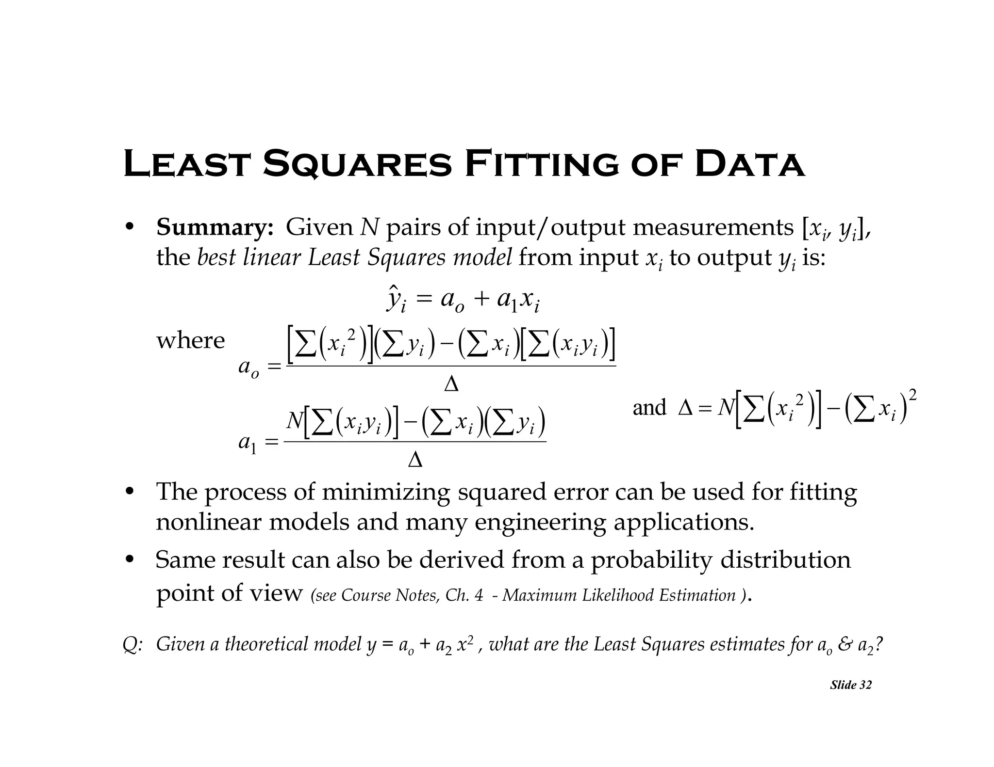 Least Squares Fitting of Data
• Summary: Given N pairs of input/output measurements [xi, yi],
the best linear Least Squares model from input xi to output yi is:


yi  ao  a1 xi

  x  y    x   x y 

2

where
ao

a1 

i

i

i

i i



N   x i yi    x i  yi 

and   N

  

x i 2   xi 


• The process of minimizing squared error can be used for fitting
nonlinear models and many engineering applications.

• Same result can also be derived from a probability distribution
point of view (see Course Notes, Ch. 4 - Maximum Likelihood Estimation ).
Q: Given a theoretical model y = ao + a2 x2 , what are the Least Squares estimates for ao & a2?
Slide 32

2

 