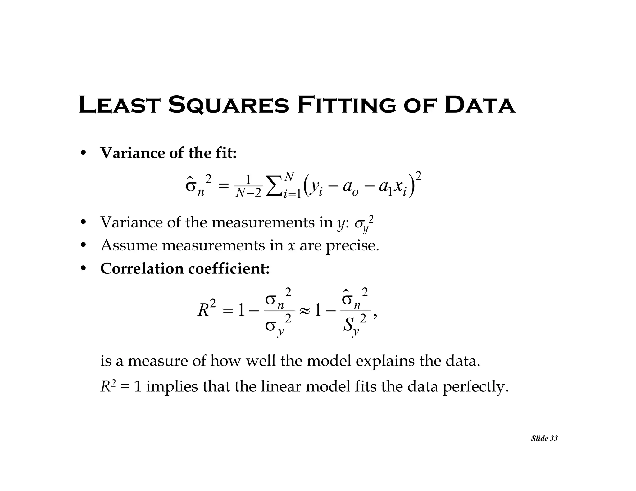 Least Squares Fitting of Data
• Variance of the fit:


n2 

1
N 2

 yi  ao  a1xi 2

N
i 1

• Variance of the measurements in y: y2
• Assume measurements in x are precise.
• Correlation coefficient:


 n2
n2
R 1 2 1 2 ,
y
Sy
2

is a measure of how well the model explains the data.
R2 = 1 implies that the linear model fits the data perfectly.
Slide 33

 