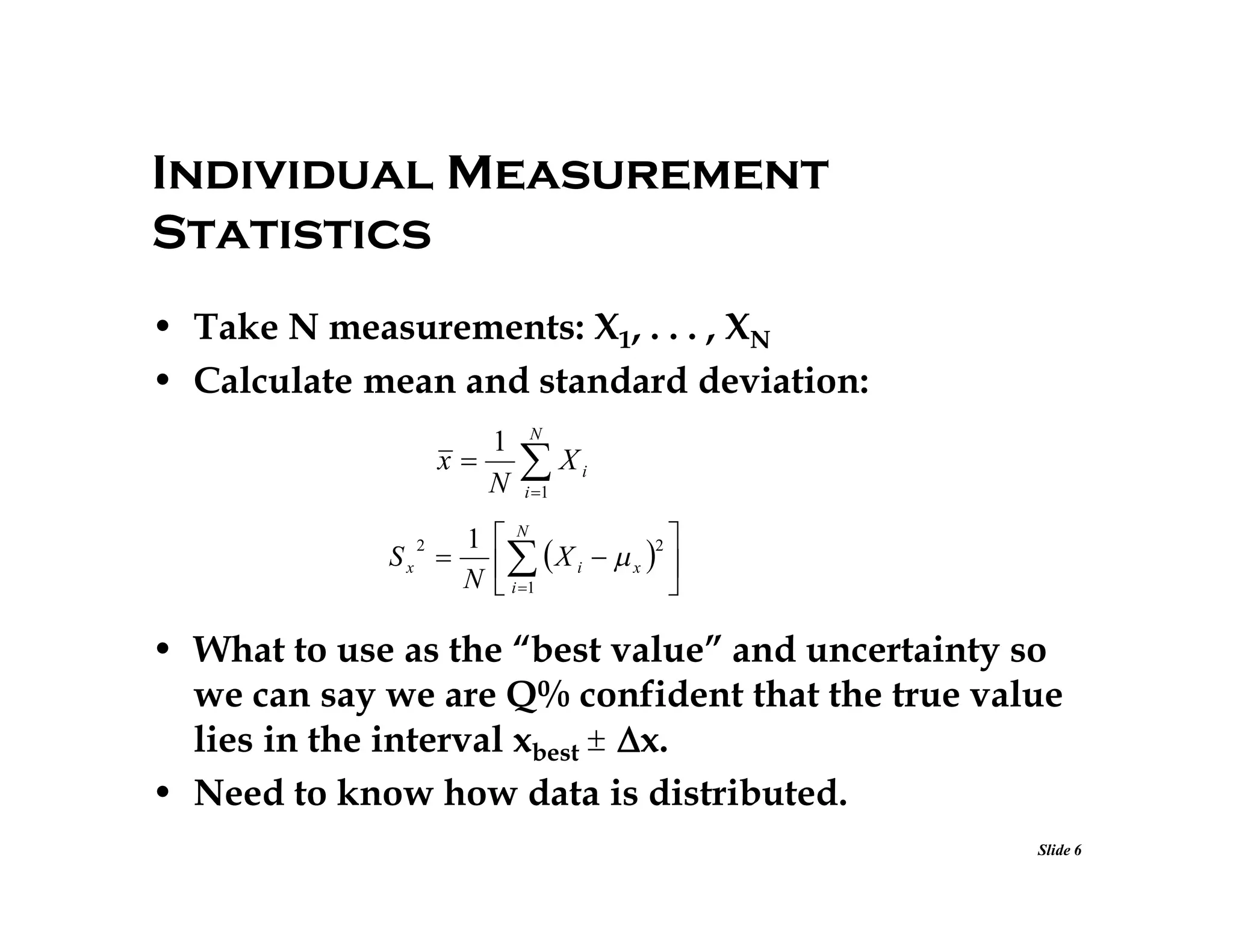 Individual Measurement
Statistics
• Take N measurements: X1, . . . , XN
• Calculate mean and standard deviation:
1
x
N
Sx

2

N

X

i

i 1

1 N
2

 X i   x  
N  i 1



• What to use as the “best value” and uncertainty so
we can say we are Q% confident that the true value
lies in the interval xbest 
x.
• Need to know how data is distributed.
Slide 6

 