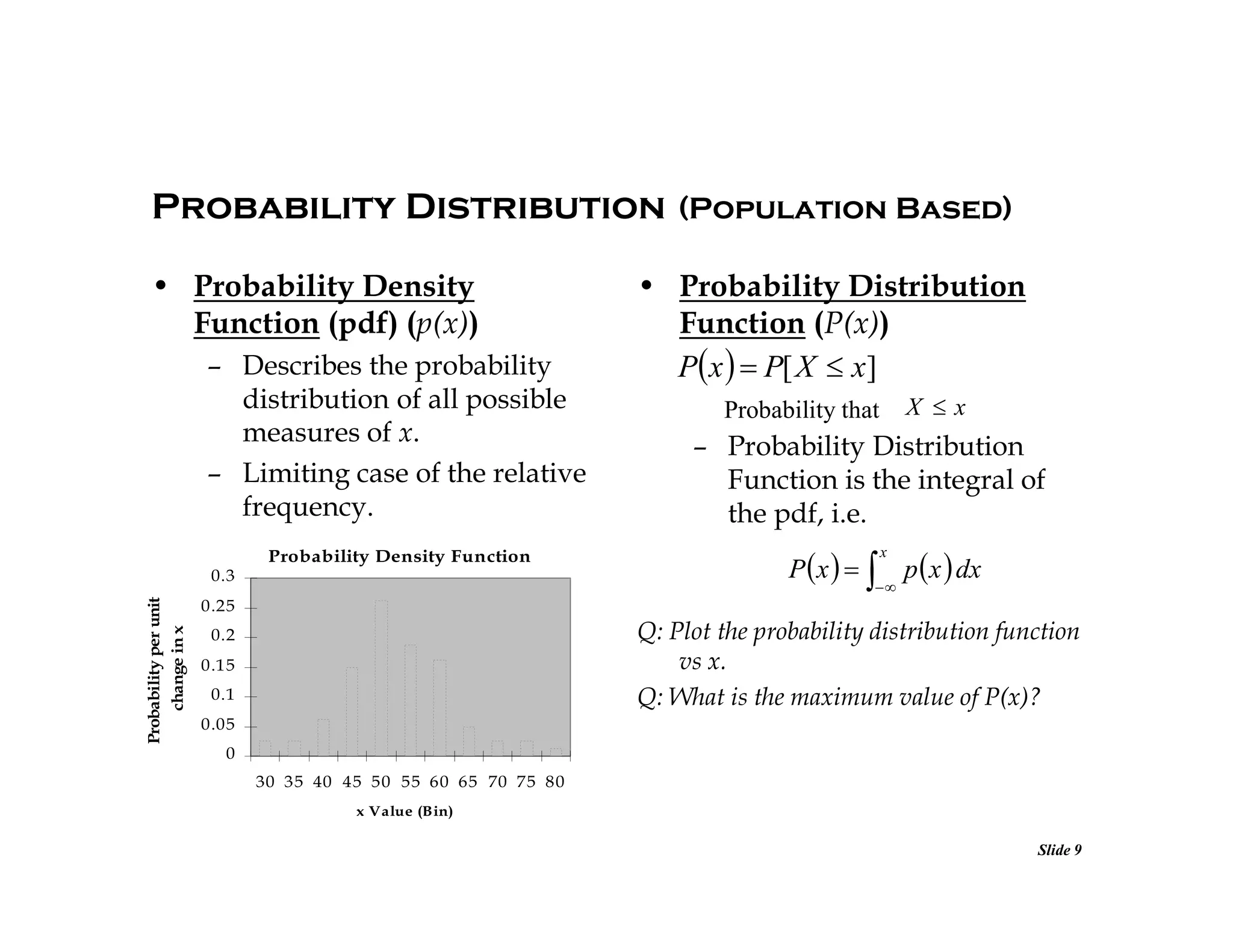 Probability Distribution (Population Based)
• Probability Density
Function (pdf) (p(x))
– Describes the probability
distribution of all possible
measures of x.
– Limiting case of the relative
frequency.
Probability Density Function
Probability per unit
change in x

0.3

• Probability Distribution
Function (P(x))
P x   P[ X  x]
X x

Probability that

– Probability Distribution
Function is the integral of
the pdf, i.e.
x

P  x    p  x  dx


0.25

Q: Plot the probability distribution function
vs x.
Q: What is the maximum value of P(x)?

0.2
0.15
0.1
0.05
0
30 35 40 45 50 55 60 65 70 75 80
x Value (Bin)

Slide 9

 