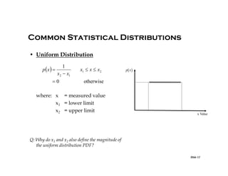 Common Statistical Distributions
• Uniform Distribution
p x  

1
x2  x1

0

x1  x  x2

p x 

otherwise

where: x = measured value
x1 = lower limit
x2 = upper limit

x Value

Q: Why do x1 and x2 also define the magnitude of
the uniform distribution PDF?
Slide 12

 