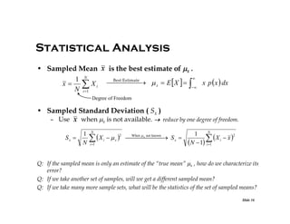 Statistical Analysis
• Sampled Mean x is the best estimate of x .

1 N
Best   x  E  X   
 Estimate
x p  x  dx
x   Xi

N i 1
Degree of Freedom

• Sampled Standard Deviation ( Sx )
– Use x when x is not available.  reduce by one degree of freedom.
Sx 

1
N

N

 X
i 1

2

i

 x 

N
1
2
     S x 

 X i  x 
N  1 i 1
When  x not known

Q: If the sampled mean is only an estimate of the “true mean” x , how do we characterize its
error?
Q: If we take another set of samples, will we get a different sampled mean?
Q: If we take many more sample sets, what will be the statistics of the set of sampled means?
Slide 16

 