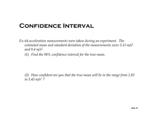 Confidence Interval
Ex: 64 acceleration measurements were taken during an experiment. The
estimated mean and standard deviation of the measurements were 3.15 m/s2
and 0.4 m/s2.
(1) Find the 98% confidence interval for the true mean.

(2) How confident are you that the true mean will be in the range from 2.85
to 3.45 m/s2 ?

Slide 20

 