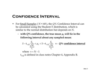 Confidence Interval
• For Small Samples ( N < 60 ), the Q% Confidence Interval can
be calculated using the Student-T distribution, which is
similar to the normal distribution but depends on N.
– with Q% confidence, the true mean x will lie in the
following interval about any sampled mean:
Sx
Sx
x  t  ,Q
 x  x  t  ,Q
 Q% confidence interval
N
N


Sx

Sx

where   N  1
t,Q is defined in class notes Chapter 4, Appendix B.

Slide 21

 