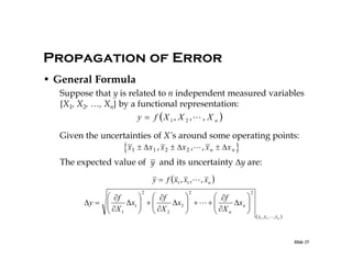 Propagation of Error
• General Formula
Suppose that y is related to n independent measured variables
{X1, X2, …, Xn} by a functional representation:

y  f X 1, X 2 , , X n 
Given the uncertainties of X’s around some operating points:

x1  x 1 , x 2  x 2 , , x n  x n 
The expected value of y and its uncertainty y are:
y  f  x1 , x1 ,  , xn 
2

2

 f
  f

 f

y  
x1   
x2     
x n 
 X
  X

 X

 1
  2

 n


2

 x1 , x1 ,, x n 

Slide 25

 
