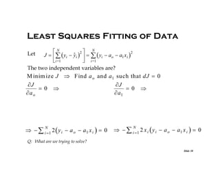 Least Squares Fitting of Data
N
N
2
2
Let

J     yi  yi      yi  ao  a1 x i 
 i=1
 i=1
The two independent variables are?

M inim ize J  Find a o and a1 such that dJ  0
J
J
 0 
 0 
 a
a o

N

   i  1 2  y i  a o  a1 x i   0

N

   i  1 2 x i  y i  a o  a1 x i   0

Q: What are we trying to solve?
Slide 30

 