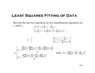 Least Squares Fitting of Data
Rewrite the last two equations as two simultaneous equations for
ao and a1:
x 
y
a N  a

 i
1 i
 o

2
 a o  x i  a1  x i 


    x i yi 







  ao    yi 
  a     x y 
  1   i i 

  


 xi 2  yi    xi   xi yi 
ao 



N   xi yi    xi   yi 

a1 



  xi 2    xi 

where   N

Slide 31

2

 