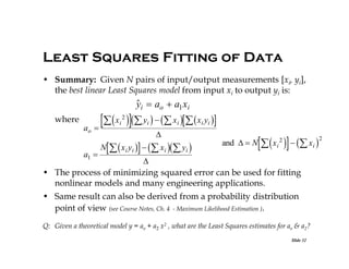 Least Squares Fitting of Data
• Summary: Given N pairs of input/output measurements [xi, yi],
the best linear Least Squares model from input xi to output yi is:


yi  ao  a1 xi

  x  y    x   x y 

2

where
ao

a1 

i

i

i

i i



N   x i yi    x i  yi 

and   N

  

x i 2   xi 


• The process of minimizing squared error can be used for fitting
nonlinear models and many engineering applications.

• Same result can also be derived from a probability distribution
point of view (see Course Notes, Ch. 4 - Maximum Likelihood Estimation ).
Q: Given a theoretical model y = ao + a2 x2 , what are the Least Squares estimates for ao & a2?
Slide 32

2

 