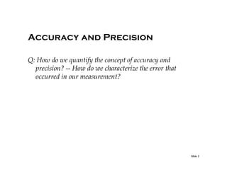 Accuracy and Precision
Q: How do we quantify the concept of accuracy and
precision? -- How do we characterize the error that
occurred in our measurement?

Slide 5

 