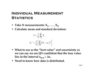 Individual Measurement
Statistics
• Take N measurements: X1, . . . , XN
• Calculate mean and standard deviation:
1
x
N
Sx

2

N

X

i

i 1

1 N
2

 X i   x  
N  i 1



• What to use as the “best value” and uncertainty so
we can say we are Q% confident that the true value
lies in the interval xbest 
x.
• Need to know how data is distributed.
Slide 6

 