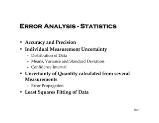Error Analysis - Statistics
• Accuracy and Precision
• Individual Measurement Uncertainty
– Distribution of Data
– Means, Variance and Standard Deviation
– Confidence Interval

• Uncertainty of Quantity calculated from several
Measurements
– Error Propagation

• Least Squares Fitting of Data

Slide 1

 