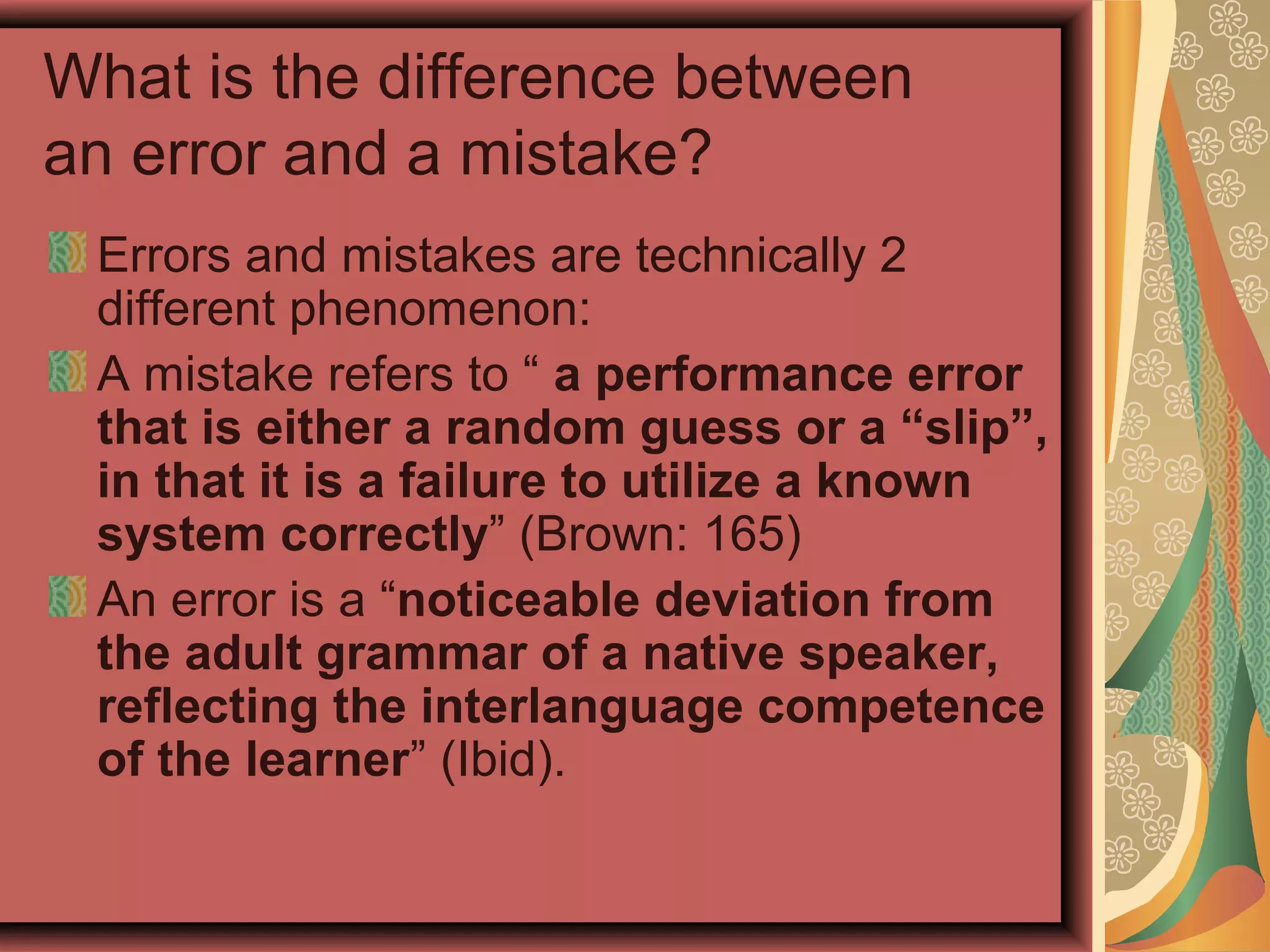 What is the difference between
an error and a mistake?
Errors and mistakes are technically 2
different phenomenon:
A mistake refers to “ a performance error
that is either a random guess or a “slip”,
in that it is a failure to utilize a known
system correctly” (Brown: 165)
An error is a “noticeable deviation from
the adult grammar of a native speaker,
reflecting the interlanguage competence
of the learner” (Ibid).
 