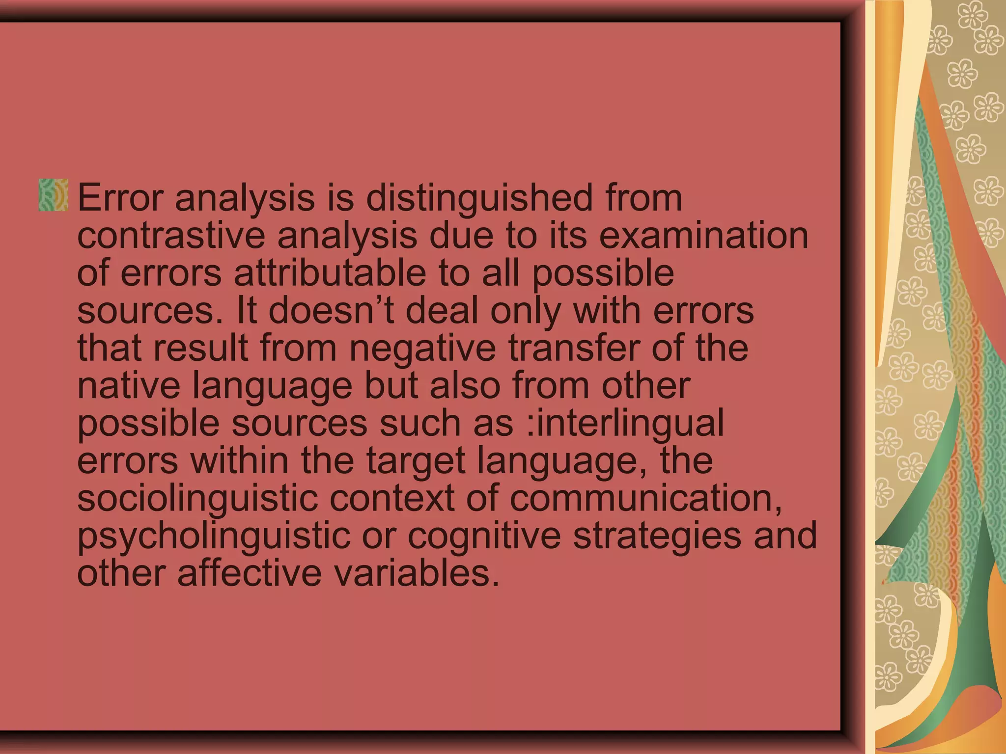 Error analysis is distinguished from
contrastive analysis due to its examination
of errors attributable to all possible
sources. It doesn’t deal only with errors
that result from negative transfer of the
native language but also from other
possible sources such as :interlingual
errors within the target language, the
sociolinguistic context of communication,
psycholinguistic or cognitive strategies and
other affective variables.
 