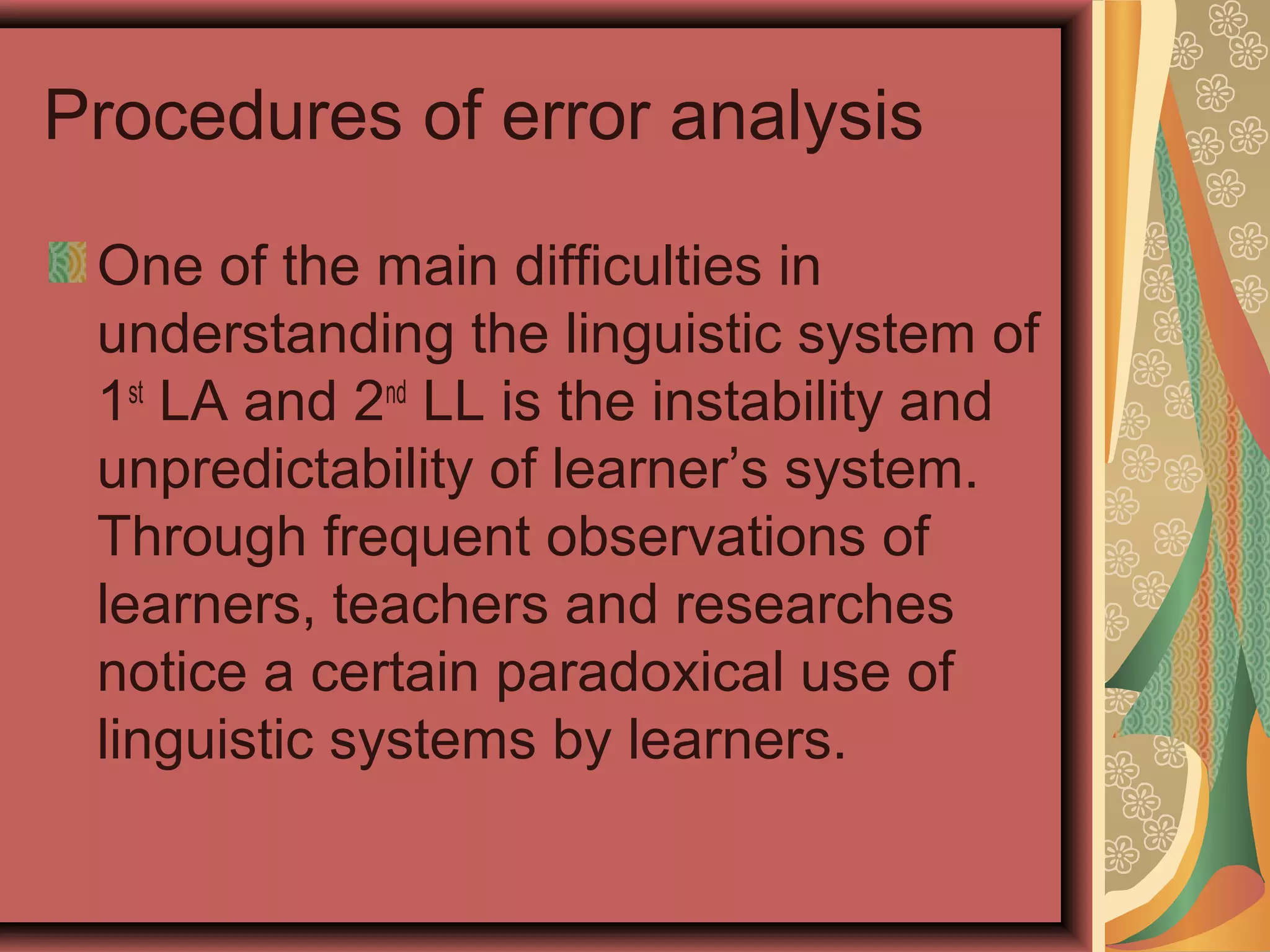 Procedures of error analysis
One of the main difficulties in
understanding the linguistic system of
1st
LA and 2nd
LL is the instability and
unpredictability of learner’s system.
Through frequent observations of
learners, teachers and researches
notice a certain paradoxical use of
linguistic systems by learners.
 