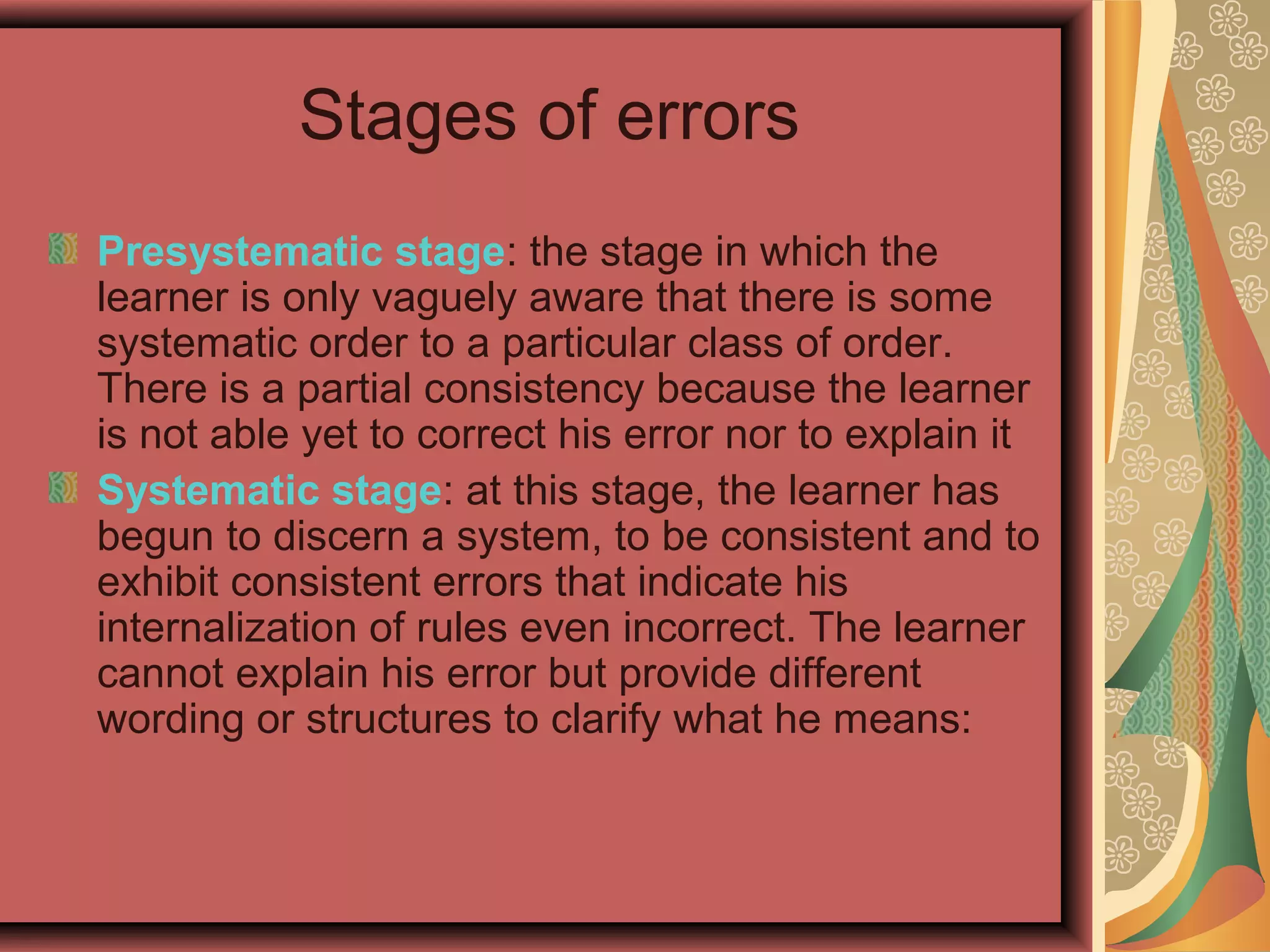 Stages of errors
Presystematic stage: the stage in which the
learner is only vaguely aware that there is some
systematic order to a particular class of order.
There is a partial consistency because the learner
is not able yet to correct his error nor to explain it
Systematic stage: at this stage, the learner has
begun to discern a system, to be consistent and to
exhibit consistent errors that indicate his
internalization of rules even incorrect. The learner
cannot explain his error but provide different
wording or structures to clarify what he means:
 