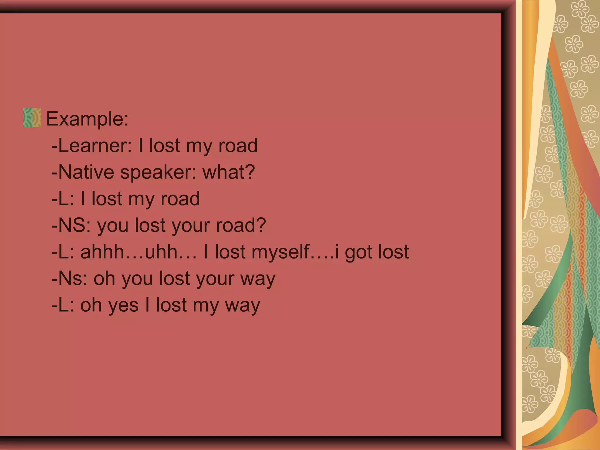 Example:
-Learner: I lost my road
-Native speaker: what?
-L: I lost my road
-NS: you lost your road?
-L: ahhh…uhh… I lost myself….i got lost
-Ns: oh you lost your way
-L: oh yes I lost my way
 