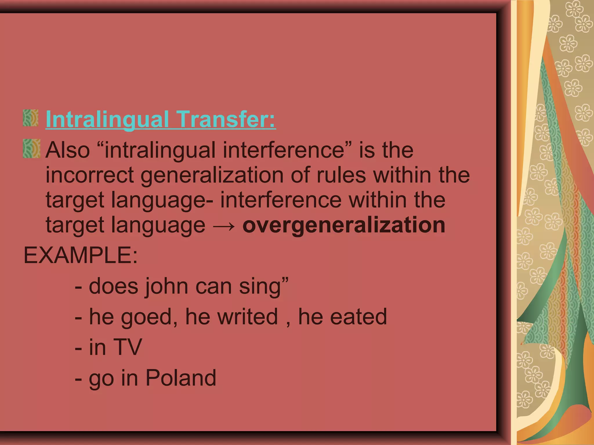 Intralingual Transfer:
Also “intralingual interference” is the
incorrect generalization of rules within the
target language- interference within the
target language → overgeneralization
EXAMPLE:
- does john can sing”
- he goed, he writed , he eated
- in TV
- go in Poland
 
