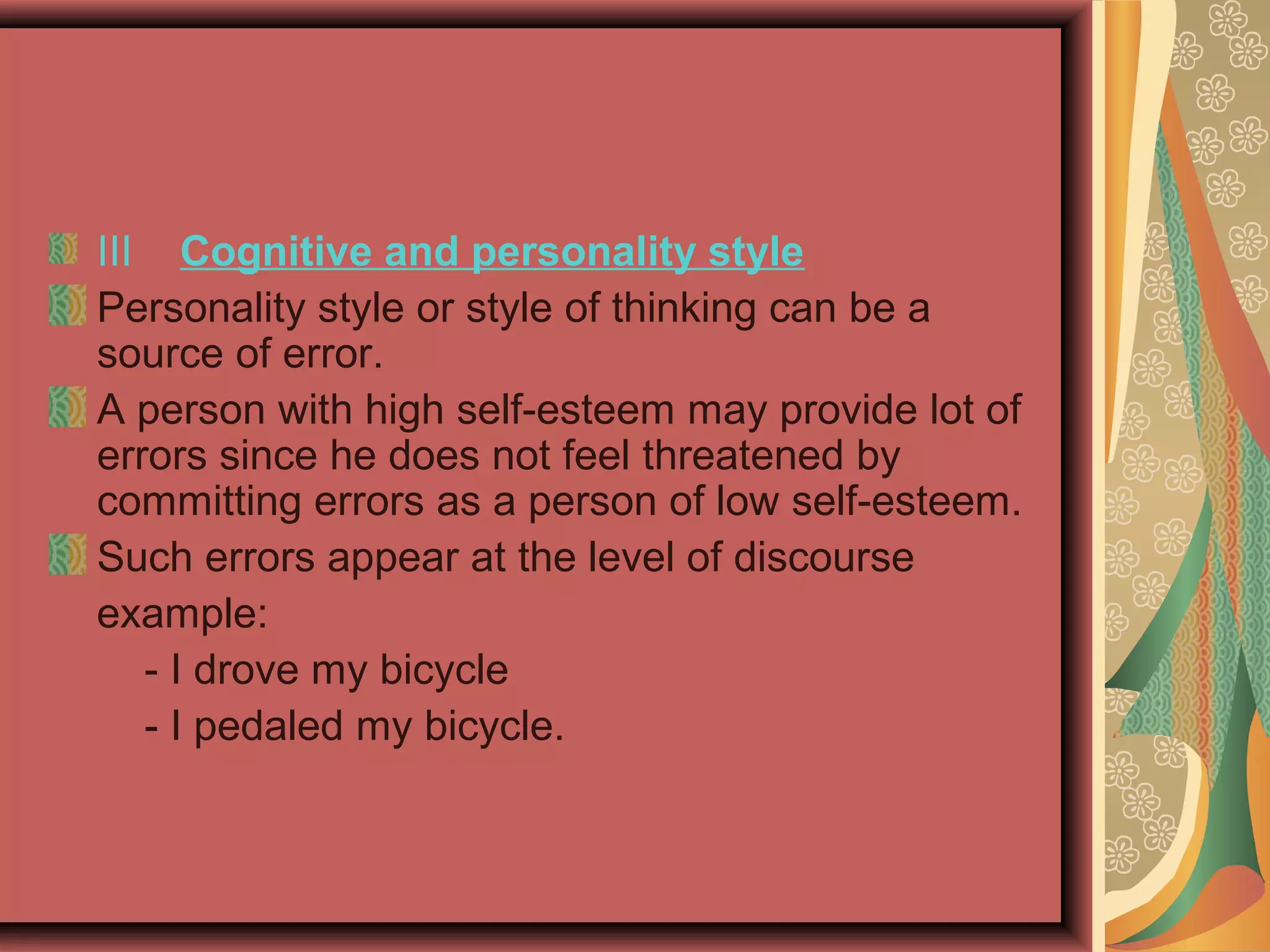 III Cognitive and personality style
Personality style or style of thinking can be a
source of error.
A person with high self-esteem may provide lot of
errors since he does not feel threatened by
committing errors as a person of low self-esteem.
Such errors appear at the level of discourse
example:
- I drove my bicycle
- I pedaled my bicycle.
 