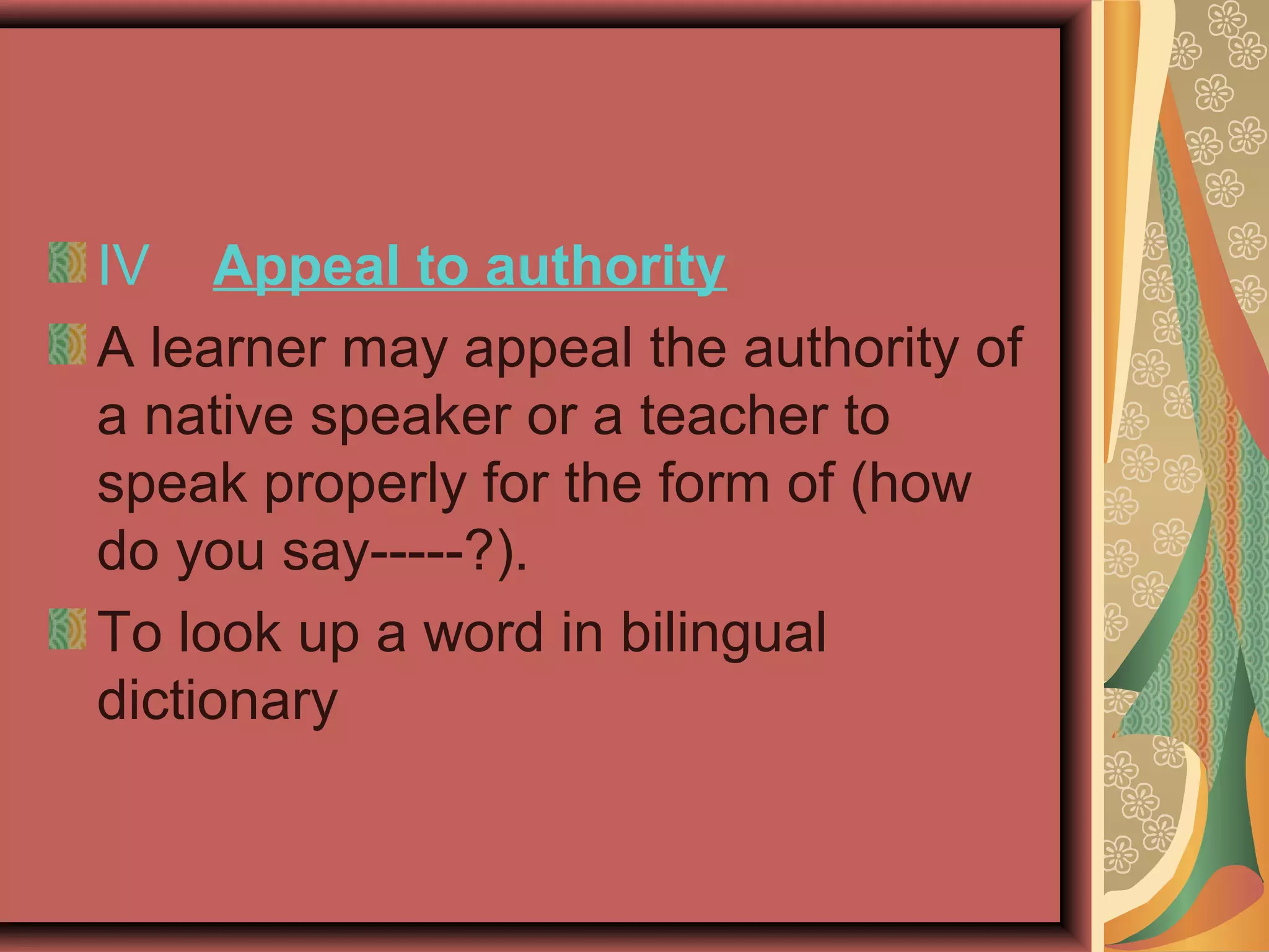 IV Appeal to authority
A learner may appeal the authority of
a native speaker or a teacher to
speak properly for the form of (how
do you say-----?).
To look up a word in bilingual
dictionary
 