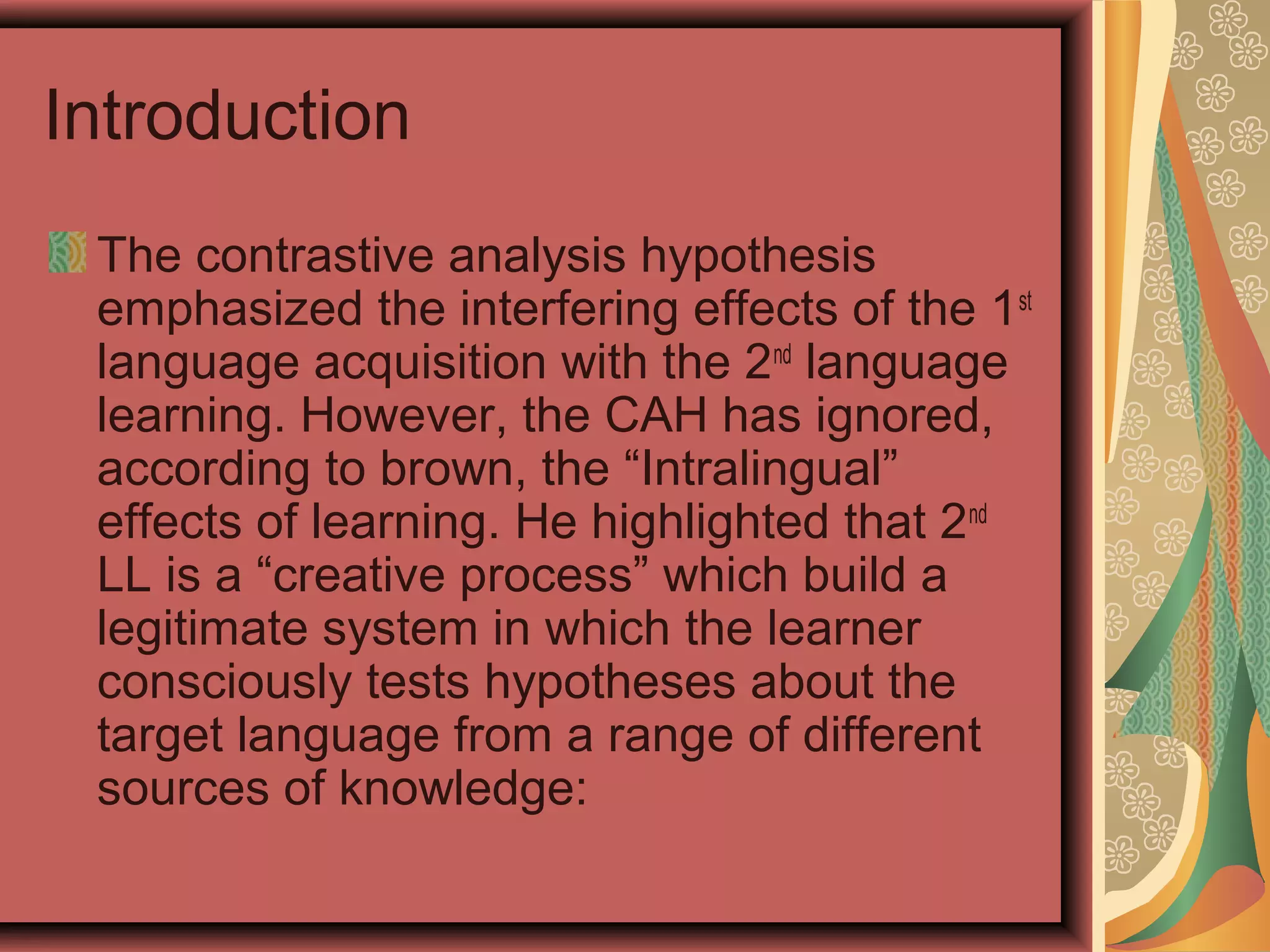 Introduction
The contrastive analysis hypothesis
emphasized the interfering effects of the 1st
language acquisition with the 2nd
language
learning. However, the CAH has ignored,
according to brown, the “Intralingual”
effects of learning. He highlighted that 2nd
LL is a “creative process” which build a
legitimate system in which the learner
consciously tests hypotheses about the
target language from a range of different
sources of knowledge:
 