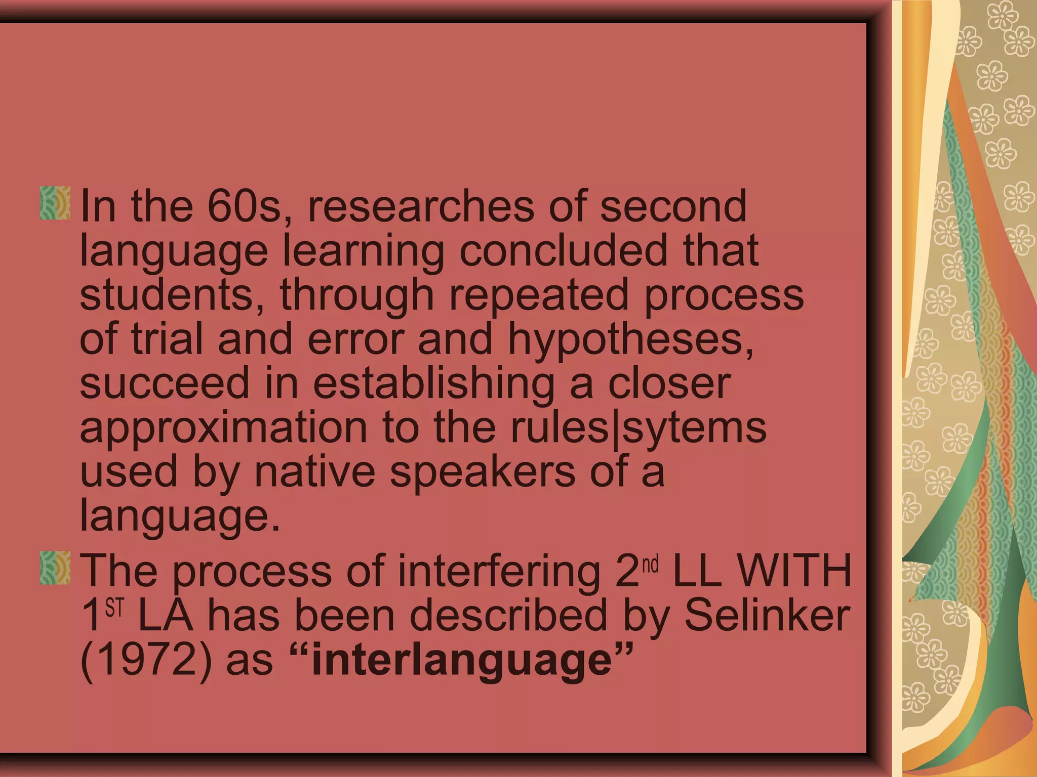In the 60s, researches of second
language learning concluded that
students, through repeated process
of trial and error and hypotheses,
succeed in establishing a closer
approximation to the rules|sytems
used by native speakers of a
language.
The process of interfering 2nd
LL WITH
1ST
LA has been described by Selinker
(1972) as “interlanguage”
 