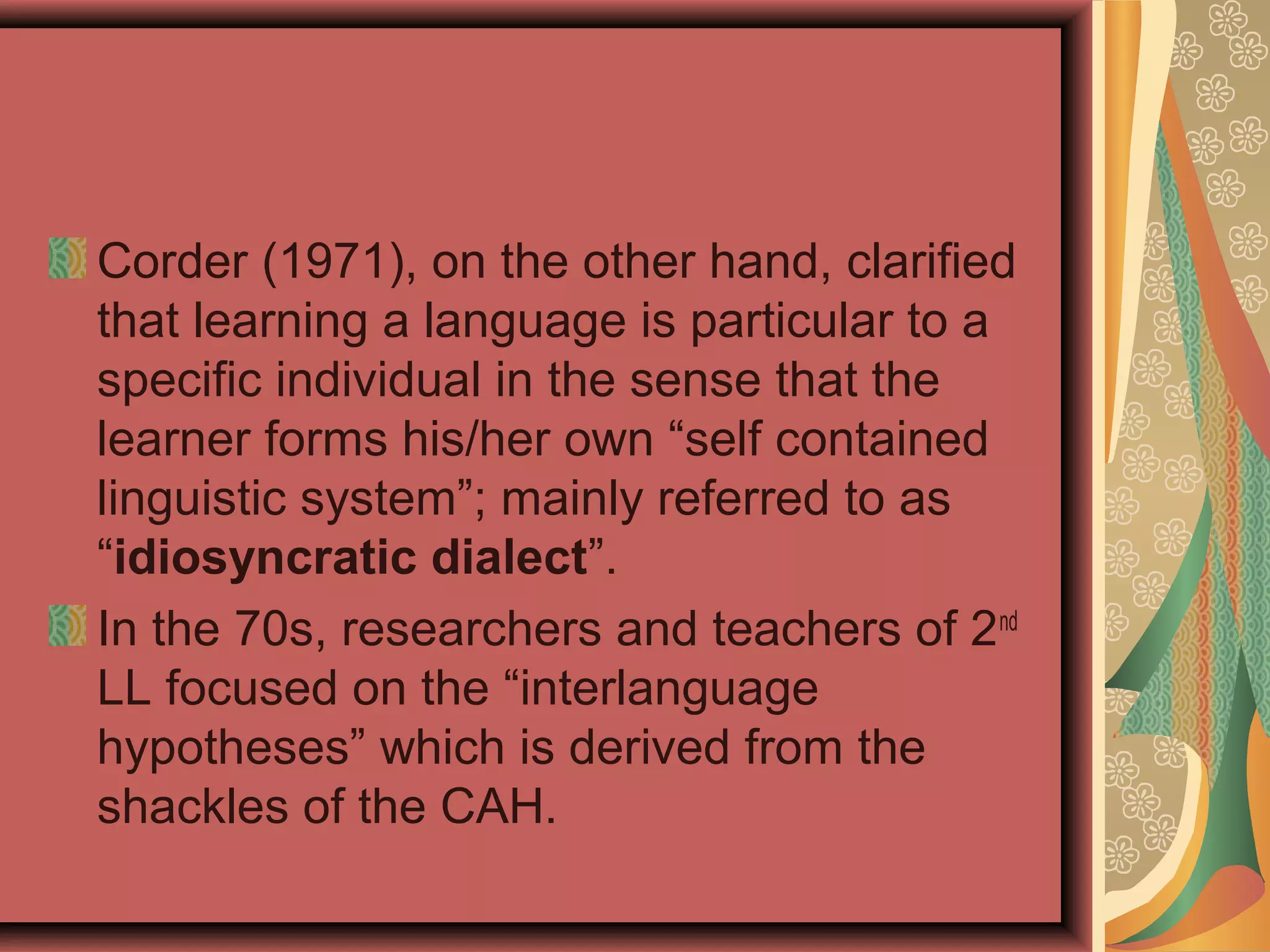 Corder (1971), on the other hand, clarified
that learning a language is particular to a
specific individual in the sense that the
learner forms his/her own “self contained
linguistic system”; mainly referred to as
“idiosyncratic dialect”.
In the 70s, researchers and teachers of 2nd
LL focused on the “interlanguage
hypotheses” which is derived from the
shackles of the CAH.
 