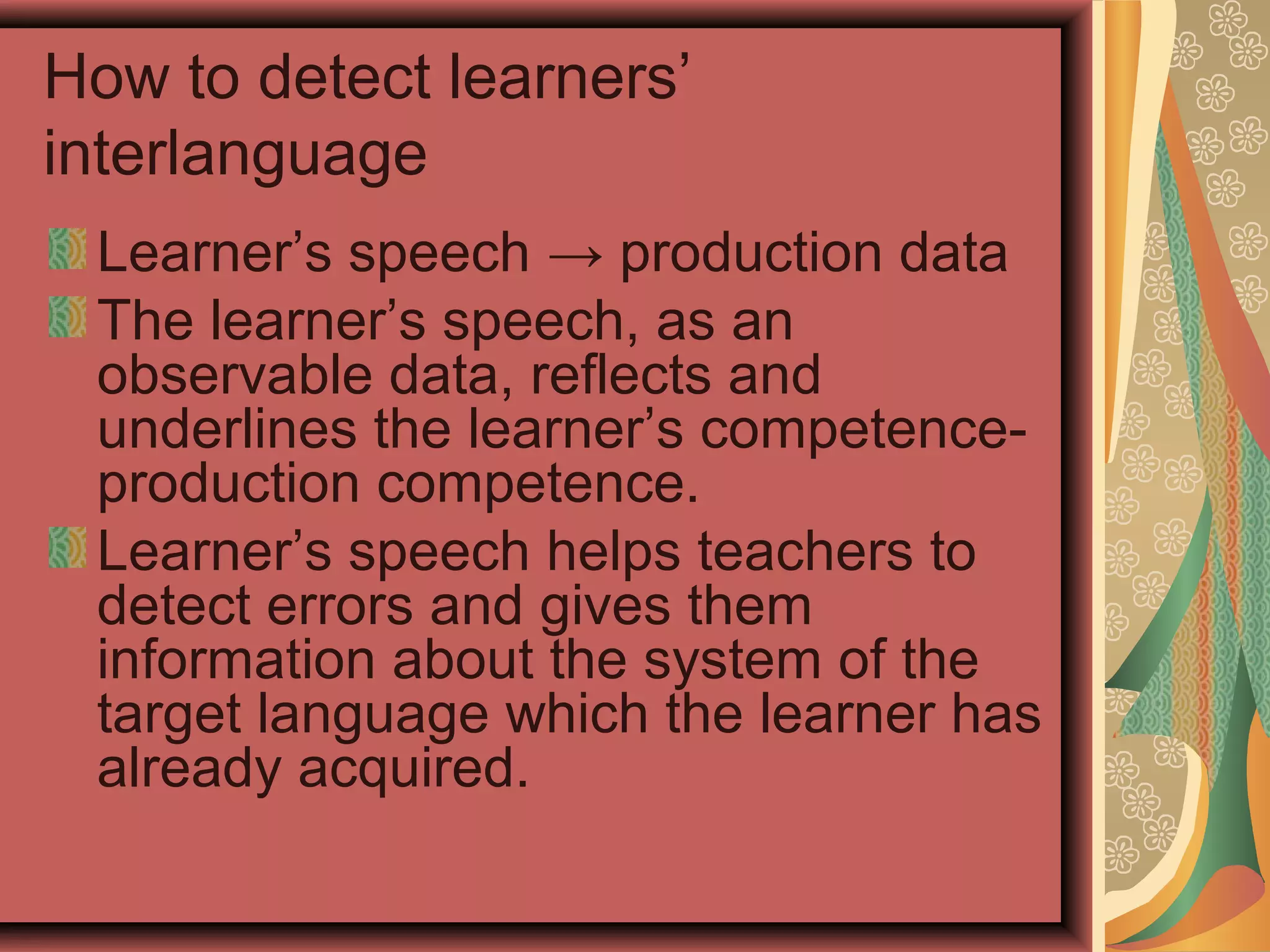 How to detect learners’
interlanguage
Learner’s speech → production data
The learner’s speech, as an
observable data, reflects and
underlines the learner’s competence-
production competence.
Learner’s speech helps teachers to
detect errors and gives them
information about the system of the
target language which the learner has
already acquired.
 