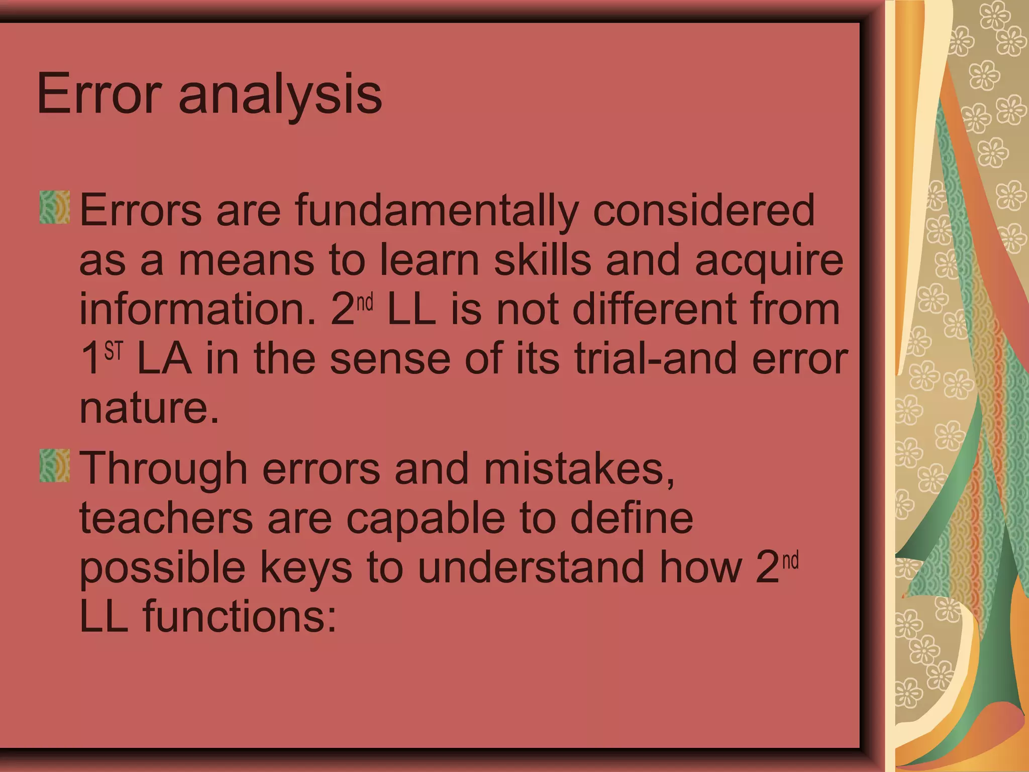 Error analysis
Errors are fundamentally considered
as a means to learn skills and acquire
information. 2nd
LL is not different from
1ST
LA in the sense of its trial-and error
nature.
Through errors and mistakes,
teachers are capable to define
possible keys to understand how 2nd
LL functions:
 