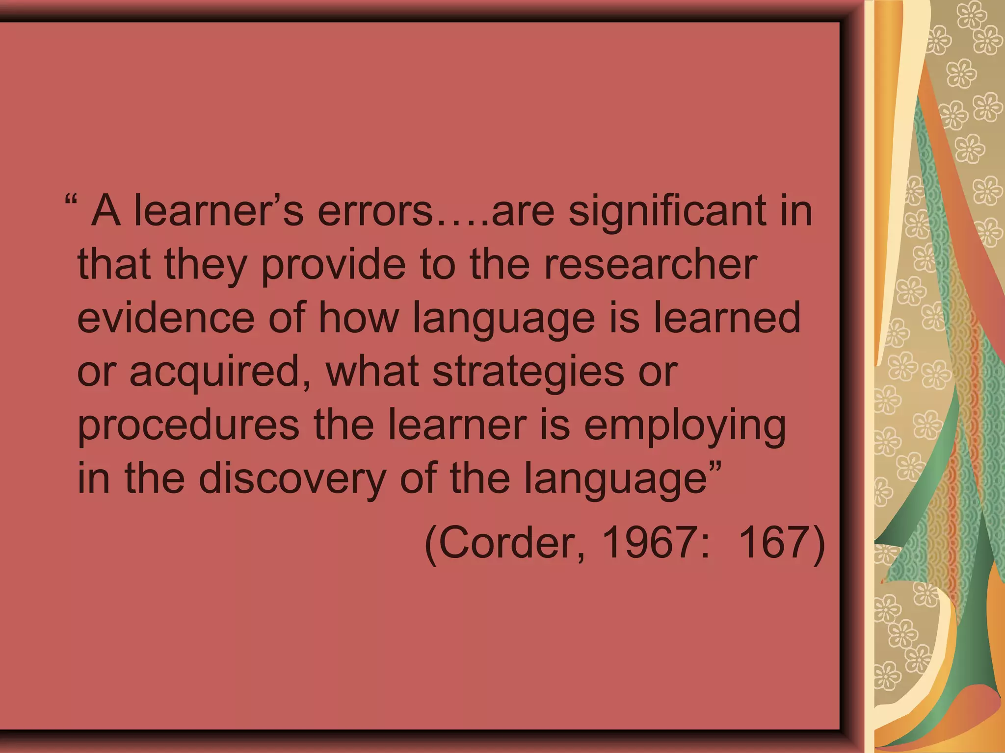 “ A learner’s errors….are significant in
that they provide to the researcher
evidence of how language is learned
or acquired, what strategies or
procedures the learner is employing
in the discovery of the language”
(Corder, 1967: 167)
 