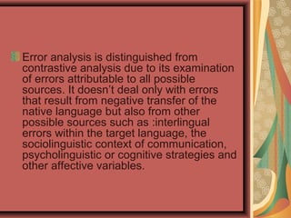 Error analysis is distinguished from
contrastive analysis due to its examination
of errors attributable to all possible
sources. It doesn’t deal only with errors
that result from negative transfer of the
native language but also from other
possible sources such as :interlingual
errors within the target language, the
sociolinguistic context of communication,
psycholinguistic or cognitive strategies and
other affective variables.
 