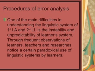 Procedures of error analysis
One of the main difficulties in
understanding the linguistic system of
1st
LA and 2nd
LL is the instability and
unpredictability of learner’s system.
Through frequent observations of
learners, teachers and researches
notice a certain paradoxical use of
linguistic systems by learners.
 