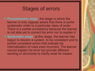 Stages of errors
Presystematic stage: the stage in which the
learner is only vaguely aware that there is some
systematic order to a particular class of order.
There is a partial consistency because the learner
is not able yet to correct his error nor to explain it
Systematic stage: at this stage, the learner has
begun to discern a system, to be consistent and to
exhibit consistent errors that indicate his
internalization of rules even incorrect. The learner
cannot explain his error but provide different
wording or structures to clarify what he means:
 
